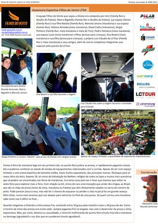 Antes de imprimir, pense no meio ambiente!                                                                                           Direitos reservados © 2000-2012


                                     Assessoria Esportiva Filhos do Vento LTDA
                                        A equipe Filhos do Vento que viajou a Disney era composta por mim (Family Run e
                                        desafio do Pateta), Marco Bigatello (Family Run e desafio do Pateta), sua esposa Denise
                                        (Family Run) e sua filha Natalia (Family Run), Marcelo Jansen (maratona) e sua esposa
                                        (Family Run), Heliana Almeida (meia maratona), David Fialho (maratona), Sérgio
www.equipefdv.com.br
equipefdv@equipefdv.com.br
                                        Pinheiro (Family Run, meia maratona e meia do Tico), Pedro Palmeira (meia maratona),
tel: 3176-2096 (horário comercial)      sua esposa Luise (meia maratona) e filhos (provas para crianças), Ana Beatriz (meia
                                        maratona) e sua filha (prova para crianças), o próprio Luís Cláudio da LCTour (Family
                                        Run e meia maratona) e seus amigos, além de outros simpáticos integrantes que
                                        viajaram pelo pacote da LCTour.




Da esquerda para direita:
Ricardo Sartorato, Marco
Bigatello e Marcelo Jansen.
                                        Ana Beatriz e sua filha durante a viagem.


                                                                                    Luis Cláudio fala sobre a viagem durante o translado
                                                                                    para Orlando.




Sérgio Pinheiro e Luciano “baiano”, que já saiu da Disney com sangue laranja.       Apesar do espaço limitado, a quantidade de expositores impressionava.


  Fomos à feira da maratona logo em seu primeiro dia, na quinta-feira prévia as provas, e rapidamente pegamos nossos
  kits e pudemos conhecer os stands de vendas de equipamentos relacionados com a corrida. Apesar de ser num espaço
  limitado a uma arena esportiva de tamanho médio, havia muitos expositores, das principais marcas. Destaque para os                              Coordenação
  novos tênis da Asics, Kayano 18, os cintos de hidratação da Nathan, relógios de todos os tipos e muitos mais acessórios
  que só podem ser encontrados nas feiras de maratonas. Era tanta coisa para ver e fazer que tivemos que voltar na
  sexta-feira para explorar mais a feira. Com relação ao kit, vimos de cara uma inovação que ainda não chegou ao Brasil,
  que são os chips da prova (tanto da meia, maratona ou Pateta) que vêm diretamente colados no verso do número de
  peito. Pode parecer pouca coisa, mas não ter a chance de esquecer ou perder o chip no pé já foi um grande avanço.
  Além disso, nunca mais teremos que nos abaixar para retirá-los no final de uma prova. Só quem correu uma maratona
  sabe como isso é difícil no final...
                                                                                                                                                   Alexandre Lima
  Quando chegamos a Orlando o clima estava frio, oscilando entre 10 graus pela manhã e noite e 18 graus de dia. Como                             Ricardo Sartorato
  o horário de início das provas era muito cedo, sempre pagamos frio na largada, mas com o desenrolar da prova o clima
  esquentava. Mas, por sorte, destino ou casualidade, o clima foi melhorando de quinta-feira (muito frio) até a maratona
  no domingo (agradável) e nos dias que se sucederam (muito agradável).
                                                                                                                                                                2
 