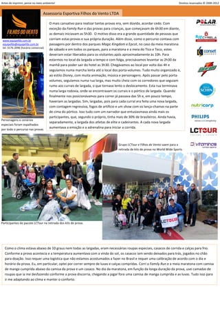 Antes de imprimir, pense no meio ambiente!                                                                                    Direitos reservados © 2000-2012


                                  Assessoria Esportiva Filhos do Vento LTDA

                                      O mais cansativo para realizar tantas provas era, sem dúvida, acordar cedo. Com
                                      exceção da Family Run e das provas para crianças, que começavam de 6h30 em diante,
                                      as demais iniciavam as 5h30. O motivo disso era a grande quantidade de pessoas que
 www.equipefdv.com.br                 corriam estas provas e sua própria duração. Além disso, como o percurso contava com
 equipefdv@equipefdv.com.br           passagens por dentro dos parques Magic Kingdom e Epcot, no caso da meia maratona
 tel: 3176-2096 (horário comercial)
                                      de sábado e em todos os parques, para a maratona e a meia do Tico e Teco, estes
                                      deveriam estar liberados para os visitantes após aproximadamente às 10h. Para
                                      estarmos no local da largada a tempo e com folga, precisávamos levantar as 2h30 da
                                      manhã para poder sair do hotel as 3h30. Chegávamos ao local por volta das 4h e
                                      seguíamos numa marcha lenta até o local dos porta-volumes. Tudo muito organizado e,
                                      ao estilo Disney, com muita animação, música e personagens. Após passar pelo porta-
                                      volumes, seguíamos numa rua larga, mas muito cheia com os corredores que seguiam
                                      rumo aos currais de largada, o que tornava lento o deslocamento. Esta rua terminava
                                      numa larga rodovia, onde se encontravam os currais e o pórtico de largada. Quando
                                      finalmente nos posicionávamos para correr já passava das 5h e, em pouco tempo,
                                      haveriam as largadas. Sim, largadas, pois para cada curral era feita uma nova largada,
                                      com contagem regressiva, fogos de artifício e um show com os lança-chamas na parte
                                      de cima do pórtico. Isso tudo com um narrador que entusiasmava ainda mais os
                                      participantes, que, segundo o próprio, tinha mais de 30% de brasileiros. Ainda havia,
Personagens e cenários
                                      separadamente, a largada dos atletas de elite e cadeirantes. A cada nova largada
especiais foram espalhados
                                      aumentava a emoção e a adrenalina para iniciar a corrida.
por todo o percurso nas provas



                                                                                   Grupo LCTour e Filhos do Vento saem para a
                                                                                   retirada de kits de prova no World Wide Sports




Participantes do pacote LCTour na retirada dos kits de prova.




  Como o clima estava abaixo de 10 graus nem todas as largadas, eram necessárias roupas especiais, casacos de corrida e calças para frio.
  Conforme a prova acontecia e a temperatura aumentava com a vinda do sol, os casacos iam sendo deixados para trás, jogados no chão
  para doação. Isso requer uma logística que não estamos acostumados a fazer no Brasil e requer uma calibração de acordo com o dia e
  horário da prova. Eu, em particular, optei por correr sempre de luvas e calças compridas. Corri a Family Run e a meia maratona com camisa
  de manga cumprida abaixo da camisa da prova e um casaco. No dia da maratona, em função da longa duração da prova, usei camadas de
  roupas que ia me desfazendo conforme a prova discorria, chegando a jogar fora uma camisa de manga cumprida e as luvas. Tudo isso para
  ir me adaptando ao clima e manter o conforto.




                                                                                                                                                          3
 