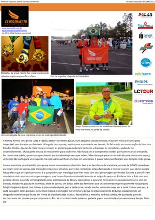 Antes de imprimir, pense no meio ambiente!                                                                                 Direitos reservados © 2000-2012




 www.equipefdv.com.br
 equipefdv@equipefdv.com.br
 tel: 3176-2096 (horário comercial)




Medalhas da prova Family Run, meia maratona de
sábado e meia maratona Tico e Teco.            Frio na largada e chegada de Family Run.




                                                                         Sérgio Pinheiro posa com as medalhas da Family Run e da
                                                                         meia maratona, na tarde de sábado.

Antes da largada da meia maratona, ainda na madrugada de sábado.

  A Family Run foi uma prova curta e rápida, percorrida dentro Epcot, num pequeno circuito sinuoso, mas com música e numa pista
  impecável, sem buracos ou desníveis. A largada desta prova, assim como aconteceria nas demais, foi feita após um uma canção do hino dos
  Estados Unidos. Apesar de cheia no seu começo, as pistas largas ajudariam bastante a dispersar os corredores, ajudando no
  desenvolvimento. Muita gente estava ali nitidamente para se divertir. Não havia um ar competitivo e todos pareciam estar ali brincando.
  Foi como uma prévia, quase um aquecimento para as demais provas que viriam. Mas claro que para correr mais de uma prova num espaço
  de tempo tão curto para se recuperar era necessário sacrificar o tempo em uma delas. E quase todos sacrificaram seus tempos nesta prova.

  A meia maratona de sábado foi uma prova muito interessante e divertida. Sem o ar desafiante da maratona, os mais de 20.000 corredores
  pareciam estar ali apenas pela brincadeira da prova. Uma boa parte dos corredores estava fantasiada e muitos levaram suas câmeras para
  fotografar o que viria pelo percurso. E o que poderia ser mais legal que tirar fotos com seus personagens preferidos durante a prova? Eram
  montados mini cenários com os personagens, que foram dispostos sistematicamente ao longo do percurso. Podia-se tirar a foto com sua
  própria câmera ou ainda ser fotografado pelos profissionais da Disney. Além disso, o percurso foi ricamente povoado com luzes, som de
  bandas, malabares, placas de incentivo, show de carros, um balão, além dos familiares que se concentravam principalmente nos parques
  Magic Kingdom e Epcot. Isso tornou a prova muito rápida, pois a cada curva, a cada trecho, uma coisa nova ver e ouvir. E mais uma vez, a
  cada passagem pelos parques, havia mais música e animação. Ao terminar a prova no estacionamento do Epcot, podíamos nos ver
  chegando num telão que ficava em frente às arquibancadas lotadas. Recebíamos a medalha do Pato Donald, de qualidade que não
  encontramos nas provas que participamos no Rio. Se o corredor ainda quisesse, poderia gravar na saída da prova seu nome e tempo. Nota
  10.




                                                                                                                                                      4
 