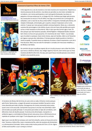 Antes de imprimir, pense no meio ambiente!                                                                                    Direitos reservados © 2000-2012


                                  Assessoria Esportiva Filhos do Vento LTDA

                                      O dia seguinte era a vez da maratona e da meia maratona de revezamento. Repetimos o
                                      mesmo processo do dia anterior, mas desta vez percebia-se uma maior seriedade nos
                                      corredores, com menos participantes e sem tanta gente fantasiada. Isso dava um
 www.equipefdv.com.br                 pequeno ar do que estava por vir, os longos 42,2 km. Confesso que largar pela terceira
 equipefdv@equipefdv.com.br           vez consecutiva no escuro e frio foi difícil, mas logo nos primeiros km a animação foi
 tel: 3176-2096 (horário comercial)
                                      voltando e, com o raiar do sol, ficou ainda melhor. O esquema montado pela Disney, em
                                      relação à hidratação, alimentação, gel e suporte, estavam impecáveis como no dia
                                      anterior. E passar por mais parques também animava bastante. Desta vez, o elemento
                                      surpresa dos personagens e dos efeitos visuais e de som havia sido perdido para quem
                                      correu a meia maratona no dia anterior. Mas é claro que eles trariam algo a mais. Os
                                      dois parques que não havíamos passado, Animal Kigdom e Hollywood Studios estavam
                                      bem cheios na hora em que passamos. Em momentos de maior “tédio”, nas estradas
                                      que circundam os parques, havia muita música, seja com bandas, rádio ou dj. Passamos
                                      por lagoas e parques das redondezas. O tempo passava rápido quando se mantém a
                                      mente ocupada. E quando menos se esperava, lá estava o Epcot novamente e com ele o
                                      final da prova. Mais uma vez tudo foi exemplar e coroado com mais duas medalhas, a
                                      do Mickey e do Pateta.

                                      Ao contrário do que se pudesse esperar de um circuito sinuoso e sem a blue line (linha
                                      que marca a distância oficial), meu relógio registrou 42,6 km, bem menos que na cheia
Ana Beatriz e o ganhador da
                                      maratona de Berlim (43,5 km). Ou seja, para quem busca recorde pessoal, essa ainda é
meia maratona de sábado.
                                      também uma excelente prova.




                                                                                                                                  Escolhemos o Magic
                                                                                                                                  Kingdom para comemorar
                                                                                                                                  a conclusão de todas as
                                                                                                                                  provas. No final, o castelo
                                                                                                                                  é iluminado com luzes e
                                                                                                                                  fogos de artifício.
Antes da largada da maratona e da meia maratona do Tico e Teco, domingo.            Mais medalhas no domingo, desta vez Mickey
                                                                                    e Pateta.

  A maratona da Disney não terminou ali, pois como se sabe, tínhamos muitos parques
  pela frente. Nesta prova, a viagem de passeio aos parques também faz parte e serve
  como diversão para toda a família. Conseguimos em muitos momentos estar juntos,
  quase como numa excursão. Certamente essa prova é uma das mais divertidas e bem
  estruturadas que pude participar. É uma prova para todos os tipos de corredores, com
  diferentes níveis de desafio pessoal. A estrutura de alimentação, transporte e o
  ambiente seguro e controlado da Disney tornam esta prova única e dificilmente de ser
  repetida em qualquer outro lugar. É uma daquelas que se tem que ter no currículo.

  Agora que o ano de 2012 já começou com este forte desafio, vamos em busca de outros
  mais. Teremos a Volta à Ilha, meia e maratona do Rio, além da maratona de Amsterdam
  e a ultramaratona Comrades. Some a estas ainda muitas provas de 5 km a 21 km. Agora              Depois de tantas provas, muita diversão nas visitas aos
  só falta você escolher a sua e começar a treinar!                                                parques da Universal, Disney e Bush Gardens.

                                                                                                                                                             5
 