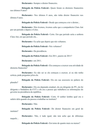 Declarante:­ Sempre o diretor financeiro.
Delegado  da  Polícia  Federal:­  Quem  foram  os  diretores  financeiros
nos últimos 8 anos?
Declarante:­  Nos  últimos  8  anos,  não  tinha  diretor  financeiro  nos
últimos 8 anos.
Delegado da Polícia Federal:­ Desde que começou a ter o diretor...
Declarante:­ Nós tivemos, tivemos acho que a companheira Clara Ant
por um período e depois o Celso.
Delegado da Polícia Federal:­ Certo. Em que período seria a senhora
Clara Ant, em que período ela...
Declarante:­ Eu acho que depois que nós voltamos.
Delegado da Polícia Federal:­ Nós voltamos?
Declarante:­ Da presidência.
Delegado da Polícia Federal:­ Em 2011, janeiro de 2011?
Declarante:­ em 2011.
Delegado da Polícia Federal:­ Ela começou a exercer essa atividade de
diretoria financeira?
Declarante:­  Eu  não  sei  se  ela  começou  a  exercer,  aí  eu  não  tenho
certeza, pode perguntar pAra ela.
Delegado  da  Polícia  Federal:­  Ela  era  sua  assessora  no  palácio  do
planalto?
Declarante:­ Ela era deputada estadual, ela era dirigente do PT, ela foi
dirigente e fundadora da CUT e ela era a pessoa que trabalhava as informações do
governo na presidência da república.
Delegado  da  Polícia  Federal:­  Certo.  O  senhor  lembra  qual  era  o
salário dela quando ela passou a trabalhar no instituto?
Declarante:­ Não.
Delegado  da  Polícia  Federal:­  Do  diretor  financeiro  em  geral  do
instituto?
Declarante:­  Não,  é  tudo  igual,  não  tem  acho  que  de  diferença
naquele...
Delegado da Polícia Federal:­ Em torno de quanto mais ou menos?
 