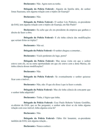 Declarante:­ Não. Agora nem eu tenho.
Delegado  da  Polícia  Federal:­  Alguém  da  família  dele,  do  senhor
Jonas Suassuna, tem alguma relação com o triplex do Guarujá?
Declarante:­ Não.
Delegado da Polícia Federal:­ O senhor Léo Pinheiro, ex­presidente
da OAS, tem alguma relação com o triplex do Guarujá, em São Paulo?
Declarante:­ Eu acho que ele era presidente da empresa que ganhou o
direito de fazer a obra.
Delegado  da  Polícia  Federal:­  E  ele  tinha  ciência  das  modificações
que seriam feitas no triplex?
Declarante:­ Não sei.
Delegado da Polícia Federal:­ O senhor chegou a comentar...
Declarante:­ Vocês perderam ele logo, porra?
Delegado  da  Polícia  Federal:­  Mas  nessa  visita  em  que  o  senhor
esteve com ele, ou na outra oportunidade em que ele esteve com a dona Marisa, ele
tinha ciência dessas modificações?
Declarante:­ Não.
Delegado  da  Polícia  Federal:­  Se  eventualmente  o  senhor  quisesse
ficar com o imóvel...
Declarante:­ Não, não. O que ele disse é que ia fazer o estudo.
Delegado da Polícia Federal:­ Mas ele tinha ciência da cota­parte que
o senhor tinha adquirido?
Declarante:­ Tinha, é lógico que tinha.
Delegado da Polícia Federal:­ Esse Paulo Roberto Valente Gordilho,
ex­diretor  da  OAS,  que  eu  lhe  perguntei,  o  senhor  sabe  dizer  se  ele  tinha  alguma
relação com esse imóvel, tinha alguma coisa lá?
Declarante:­ Não.
Delegado  da  Polícia  Federal:­  Fábio  Ori  Ionamini,  ex­presidente
também da OAS, tem alguma relação...
Declarante:­ Nunca conheci.
 