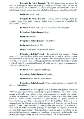Delegado  da  Polícia  Federal:­  Ok.  Vou  mudar  agora  um  pouco  do
tema  da  investigação,  vamos  tratar  um  pouquinho  da  Petrobras,  como  eu  falei  no
início,  em  relação  às  construtoras.  O  senhor  tem  algum  relacionamento...  Qual  o
relacionamento que o senhor tinha com a Petrobras à época do mandato presidencial?
Declarante:­ Não... deixa...
Delegado  da  Polícia  Federal:­    Vamos,  deixa  eu  avançar,  deixa  eu
avançar  porque  está  muito  genérico.  Como  eram  realizadas  as  nomeações  de
diretorias da Petrobras?
Declarante:­ Tudo isso eu já falei. Eu já falei com o delegado...
Delegado da Polícia Federal:­ José.
Declarante:­ Hein?
Delegado da Polícia Federal:­ Talvez José?
Declarante:­ José, eu já falei.
Defesa:­ Esse termo consta, doutor, porque...
Delegado da Polícia Federal:­ Não, doutor, só para o senhor... Só pra
gente  poder  contextualizar,  existe  uma  investigação  em  que  o  senhor  prestou
esclarecimentos ao doutor  José, que diz respeito a uma investigação que não se pode
confundir com essa que é de Curitiba, porque lá são autoridades de foro privilegiado
e está sob sigilo. E essa aqui também está sob sigilo que diz respeito a outras pessoas.
Então eu precisaria que o...
Declarante:­ Eu respondo, é tudo igual...
Delegado da Polícia Federal:­ É, então...
Declarante:­ Eu estou de muito boa fé.
Delegado da Polícia Federal:­ Como eram realizadas as nomeações de
diretores da Petrobras?
Declarante:­ Eu vou repetir o que eu já falei, não apenas o diretor da
Petrobras, qualquer diretor ou qualquer pessoa que vai trabalhar no Governo Federal,
quando você ganha uma eleição, eu vou explicar, quando você ganha uma eleição,
sozinho, são as pessoas do partido majoritário que escolhem. Escolhem o Delegado
Geral  da  Polícia  Federal,  escolhem  o  Superintendente  se  quiser  escolher  o
Superintendente,  escolhem  o  Procurador  Geral  da  República.  Tudo  isso  é  o
presidente que faz. Quando você trabalha num regime de coalizão, você sai de uma
coalizão  e  você  coloca  ministros  de  vários  partidos  pra  governar.  Cada  ministro  e
cada  líder  do  partido  coalizado,  participa  da  montagem  do  segundo  escalão  do
governo. Então quem indica os diretores são as pessoas da área do ministério, são as
pessoas das lideranças dos partidos que compõem o governo que vão indicando, essas
pessoas passam pela Casa Civil, tem uma investigação GSI, pode falar assim?
 