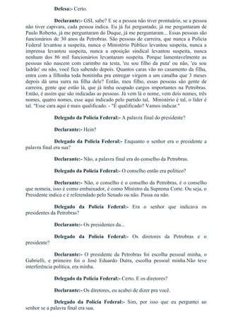 Defesa:­ Certo.
Declarante:­ GSI, sabe? E se a pessoa não tiver prontuário, se a pessoa
não tiver capivara, cada pessoa indica. Eu já fui perguntado, já me perguntaram de
Paulo Roberto, já me perguntaram do Duque, já me perguntaram... Essas pessoas são
funcionários de 30 anos da Petrobras. São pessoas de carreira, que nunca a Polícia
Federal levantou a suspeita, nunca o Ministério Público levantou suspeita, nunca a
imprensa  levantou  suspeita,  nunca  a  oposição  sindical  levantou  suspeita,  nunca
nenhum  dos  86  mil  funcionários  levantaram  suspeita.  Porque  lamentavelmente  as
pessoas  não  nascem  com  carimbo  na  testa,  'eu  sou  filho  da  puta'  ou  não,  'eu  sou
ladrão' ou não, você fica sabendo depois. Quantos caras vão no casamento da filha,
entra com a filhinha toda bonitinha pra entregar virgem a um canalha que 3 meses
depois  dá  uma  surra  na  filha  dele?  Então,  meu  filho,  essas  pessoas  são  gente  de
carreira, gente que estão lá, que já tinha ocupado cargos importantes na Petrobras.
Então, é assim que são indicadas as pessoas. Já vem lá o nome, vem dois nomes, três
nomes, quatro nomes, esse aqui indicado pelo partido tal,  Ministério é tal, o líder é
tal. "Esse cara aqui é mais qualificado. ­ "É qualificado? Vamos indicar."
Delegado da Polícia Federal:­ A palavra final do presidente?
Declarante:­ Hein?
Delegado da Polícia Federal:­ Enquanto o senhor era o presidente a
palavra final era sua?
Declarante:­ Não, a palavra final era do conselho da Petrobras.
Delegado da Polícia Federal:­ O conselho então era político?
Declarante:­ Não, o conselho é o conselho da Petrobras, é o conselho
que nomeia, isso é como embaixador, é como Ministro da Suprema Corte. Ou seja, o
Presidente indica e é referendado pelo Senado ou não. Passa ou não.
Delegado  da  Polícia  Federal:­  Era  o  senhor  que  indicava  os
presidentes da Petrobras?
Declarante:­ Os presidentes da...
Delegado  da  Polícia  Federal:­  Os  diretores  da  Petrobras  e  o
presidente?
Declarante:­  O  presidente  da  Petrobras  foi  escolha  pessoal  minha,  o
Gabrielli,  e  primeiro  foi  o  José  Eduardo  Dutra,  escolha  pessoal  minha.Não  teve
interferência política, era minha.
Delegado da Polícia Federal:­ Certo. E os diretores?
Declarante:­ Os diretores, eu acabei de dizer pra você.
Delegado  da  Polícia  Federal:­  Sim,  por  isso  que  eu  perguntei  ao
senhor se a palavra final era sua.
 