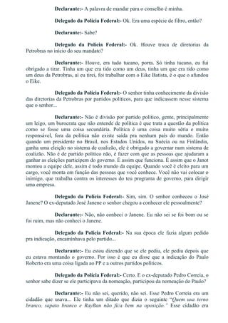 Declarante:­ A palavra de mandar para o conselho é minha.
Delegado da Polícia Federal:­ Ok. Era uma espécie de filtro, então?
Declarante:­ Sabe?
Delegado  da  Polícia  Federal:­  Ok.  Houve  troca  de  diretorias  da
Petrobras no início do seu mandato?
Declarante:­  Houve,  era  tudo  tucano,  porra.  Só  tinha  tucano,  eu  fui
obrigado a tirar. Tinha um que era tido como um deus, tinha um que era tido como
um deus da Petrobras, aí eu tirei, foi trabalhar com o Eike Batista, é o que o afundou
o Eike.
Delegado da Polícia Federal:­ O senhor tinha conhecimento da divisão
das diretorias da Petrobras por partidos políticos, para que indicassem nesse sistema
que o senhor...
Declarante:­ Não é divisão por partido político, gente, principalmente
um leigo, um burocrata que não entende de política é que trata a questão da política
como  se  fosse  uma  coisa  secundária.  Política  é  uma  coisa  muito  séria  e  muito
responsável,  fora  da  política  não  existe  saída  pra  nenhum  país  do  mundo.  Então
quando  um  presidente  no  Brasil,  nos  Estados  Unidos,  na  Suécia  ou  na  Finlândia,
ganha uma eleição no sistema de coalizão, ele é obrigado a governar num sistema de
coalizão. Não é de partido político não, é fazer com que as pessoas que ajudaram a
ganhar as eleições participem do governo. É assim que funciona. É assim que o Janot
montou a equipe dele, assim é todo mundo da equipe. Quando você é eleito para um
cargo, você monta em função das pessoas que você conhece. Você não vai colocar o
inimigo, que trabalha contra os interesses do teu programa de governo, para dirigir
uma empresa.
Delegado  da  Polícia  Federal:­  Sim,  sim.  O  senhor  conheceu  o  José
Janene? O ex­deputado José Janene o senhor chegou a conhecer ele pessoalmente?
Declarante:­ Não, não conheci o Janene. Eu não sei se foi bom ou se
foi ruim, mas não conheci o Janene.
Delegado da Polícia Federal:­ Na sua época ele fazia algum pedido
pra indicação, encaminhava pelo partido...
Declarante:­ Eu estou dizendo que se ele pediu, ele pediu depois que
eu  estava  montando  o  governo.  Por  isso  é  que  eu  disse  que  a  indicação  do  Paulo
Roberto era uma coisa ligada ao PP e a outros partidos políticos.
Delegado da Polícia Federal:­ Certo. E o ex­deputado Pedro Correia, o
senhor sabe dizer se ele participava da nomeação, participou da nomeação do Paulo?
Declarante:­ Eu não sei, querido, não sei. Esse Pedro Correia era um
cidadão  que  usava...  Ele  tinha  um  ditado  que  dizia  o  seguinte  “Quem  usa  terno
branco,  sapato  branco  e  RayBan  não  fica  bem  na  oposição.”  Esse  cidadão  era
 