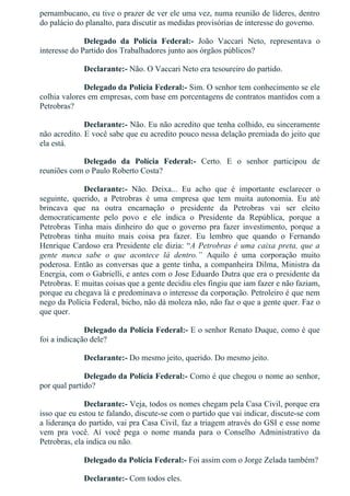 pernambucano, eu tive o prazer de ver ele uma vez, numa reunião de líderes, dentro
do palácio do planalto, para discutir as medidas provisórias de interesse do governo.
Delegado  da  Polícia  Federal:­  João  Vaccari  Neto,  representava  o
interesse do Partido dos Trabalhadores junto aos órgãos públicos?
Declarante:­ Não. O Vaccari Neto era tesoureiro do partido.
Delegado da Polícia Federal:­ Sim. O senhor tem conhecimento se ele
colhia valores em empresas, com base em porcentagens de contratos mantidos com a
Petrobras?
Declarante:­ Não. Eu não acredito que tenha colhido, eu sinceramente
não acredito. E você sabe que eu acredito pouco nessa delação premiada do jeito que
ela está.
Delegado  da  Polícia  Federal:­  Certo.  E  o  senhor  participou  de
reuniões com o Paulo Roberto Costa?
Declarante:­  Não.  Deixa...  Eu  acho  que  é  importante  esclarecer  o
seguinte,  querido,  a  Petrobras  é  uma  empresa  que  tem  muita  autonomia.  Eu  até
brincava  que  na  outra  encarnação  o  presidente  da  Petrobras  vai  ser  eleito
democraticamente  pelo  povo  e  ele  indica  o  Presidente  da  República,  porque  a
Petrobras  Tinha  mais  dinheiro  do  que  o  governo  pra  fazer  investimento,  porque  a
Petrobras  tinha  muito  mais  coisa  pra  fazer.  Eu  lembro  que  quando  o  Fernando
Henrique Cardoso era Presidente ele dizia: “A Petrobras é uma caixa preta, que a
gente  nunca  sabe  o  que  acontece  lá  dentro.”  Aquilo  é  uma  corporação  muito
poderosa. Então as conversas que a gente tinha, a companheira Dilma, Ministra da
Energia, com o Gabrielli, e antes com o Jose Eduardo Dutra que era o presidente da
Petrobras. E muitas coisas que a gente decidiu eles fingiu que iam fazer e não faziam,
porque eu chegava lá e predominava o interesse da corporação. Petroleiro é que nem
nego da Polícia Federal, bicho, não dá moleza não, não faz o que a gente quer. Faz o
que quer.
Delegado da Polícia Federal:­ E o senhor Renato Duque, como é que
foi a indicação dele?
Declarante:­ Do mesmo jeito, querido. Do mesmo jeito.
Delegado da Polícia Federal:­ Como é que chegou o nome ao senhor,
por qual partido?
Declarante:­ Veja, todos os nomes chegam pela Casa Civil, porque era
isso que eu estou te falando, discute­se com o partido que vai indicar, discute­se com
a liderança do partido, vai pra Casa Civil, faz a triagem através do GSI e esse nome
vem  pra  você.  Aí  você  pega  o  nome  manda  para  o  Conselho  Administrativo  da
Petrobras, ela indica ou não.
Delegado da Polícia Federal:­ Foi assim com o Jorge Zelada também?
Declarante:­ Com todos eles.
 