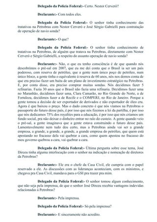 Delegado da Polícia Federal:­ Certo. Nestor Cerveró?
Declarante:­ Com todos eles.
Delegado  da  Polícia  Federal:­  O  senhor  tinha  conhecimento  das
tratativas na Petrobras com Nestor Cerveró e José Sérgio Gabrielli para contratação
de operação de navio sonda?
Declarante:­ O que?
Delegado  da  Polícia  Federal:­  O  senhor  tinha  conhecimento  de
tratativas na Petrobras, de alguém que tratava na Petrobras, diretamente com Nestor
Cerveró e Sérgio Gabrielli, a respeito do assunto operação de navio sonda?
Declarante:­  Não,  o  que  eu  tenho  consciência  é  de  que  quando  nós
descobrimos  o  pré­sal  em  2007,  que  eu  me  dei  conta  que  o  Brasil  ia  ser  um  país
poderoso, com reserva de petróleo, que a gente num único poço de petróleo, num
único bloco, a gente tinha o equivalente à reserva de 60 anos, nós nos demos conta de
que era preciso fazer um baita de um plano de investimento estratégico na Petrobras.
E,  por  conta  disso,  era  preciso  comprar  muitas  sondas.  Nós  decidimos  fazer  5
refinarias. Fazia 30 anos que o Brasil não fazia uma refinaria. Decidimos fazer uma
no Maranhão, decidimos fazer uma, Clara Camarão, no Rio Grande do Norte, a de
Fortaleza, decidimos fazer a de Recife e o COMPERJ, no Rio de Janeiro. Porque a
gente tomou a decisão de ser exportador de derivados e não exportador de óleo cru.
Agora é que baixou o preço. Mas o dado concreto é que nós víamos na Petrobras o
passaporte do futuro desse país, é por isso que nós fizemos a lei da partilha, é por isso
que nós dedicamos 75% dos royalties para a educação, é por isso que nós criamos um
fundo social, pra não deixar o dinheiro entrar no ralo do custeio. A gente quando veio
o  pré­sal,  a  gente  imaginava  que  a  gente  estava  construindo  o  futuro  desse  país.
Lamentavelmente  nem  tudo  deu  certo,  mas  a  Petrobras  ainda  vai  ser  a  grande
empresa, a grande, a grande, a grande, a grande empresa do petróleo, que quem está
apostando no fracasso dela vai quebrar a cara, como quem apostou no fracasso do
meu governo quebrou a cara, vai quebrar a cara.
Delegado da Polícia Federal:­ Última pergunta sobre esse tema, José
Dirceu tinha alguma interlocução com o senhor na indicação e nomeação de diretores
da Petrobras?
Declarante:­ Ele era o chefe da Casa Civil, ele cumpria com o papel
reservado  a  ele.  As  discussões  com  as  lideranças  aconteciam,  com  os  ministros,  e
chegava pra Casa Civil, mandava para o GSI pra trazer pra mim.
Delegado da Polícia Federal:­ O senhor tomou algum conhecimento,
que não seja pela imprensa, de que o senhor José Dirceu recebia vantagens indevidas
relacionadas à Petrobras?
Declarante:­ Pela imprensa.
Delegado da Polícia Federal:­ Só pela imprensa?
Declarante:­ E sinceramente não acredito.
 
