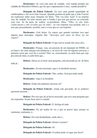 Declarante:­  Se  você  está  atrás  da  verdade,  você  mande  prender  um
cidadão do Ministério Público, que diz que o apartamento é meu,  mande prendê­lo.
Delegado  da  Polícia  Federal:­  Eu  ouvi  uma  grande  quantidade  de
colaboradores e fui ouvir João Vaccari. Quando gostaria de pedir que o João Vaccari
me explicasse sobre essas situações ele falou: “Não vou falar nada” E eu respeito
isso, de verdade. Eu acho mesmo que o Estado é que tem que provar, eu concordo
com  isso.  Se  da  parte  do  senhor,  ex­presidente,  falou:  “Olha,  eu  não  tinha
conhecimento e não acredito que ele tinha”, eu vou respeitar essa posição, não é a
tese que, pessoalmente, acredito, mas é a tese que eu vou respeitar.
Declarante:­  Está  ótimo.  Eu  espero  que  quando  terminar  isso  aqui
alguém  peça  desculpas.  Alguém  fale:  “Desculpa,  pelo  amor  de  Deus,  foi  um
engano”.
Delegado da Polícia Federal:­ O que estiver errado dos meus atos...
Declarante:­ Porque, veja, um picareta de um deputado do PSDB, vai
ao Janot e faz uma entrega com denúncias e, ao invés de você ter alguma conversa, a
primeira coisa que você faz é aceitar? Não, eu, sinceramente, eu acho bom que seja
pra cima de mim, eu acho bom que...
Defesa:­ Deixa eu só fazer uma pergunta, está encerrado já, né. Já falou
tudo já...
Declarante:­ Já está encerrado, aqui é só desabafo mesmo.
Delegado da Polícia Federal:­ Não, senhor. Está gravando ainda.
Declarante:­ Aqui é só desabafo.
Defesa:­ Então nós podemos encerrar, né?
Delegado  da  Polícia  Federal:­  Ainda  está  gravando.  Se  os  senhores
quiserem encerrar...
Defesa:­ Por isso que ele já havia encerrado, que teve uma pergunta que
ele respondeu. Só pra ficar mais à vontade.
Delegado da Polícia Federal:­ É, desliga ali tudo.
Declarante:­  Eu  até  acabei  de  ver  o  que  eu  gravei  aqui,  porque  eu
realmente, realmente, é...
Defesa:­ Ele está desabafando, então não é...
Delegado da Polícia Federal:­ Doutor Luciano?
Delegado da Polícia Federal:­ Oi.
Delegado da Polícia Federal:­ O senhor pode vir aqui, por favor?
 