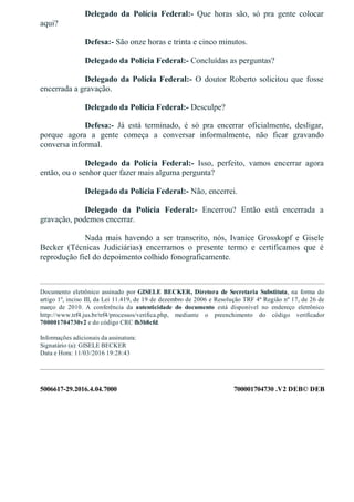 5006617­29.2016.4.04.7000 700001704730 .V2 DEB© DEB
Delegado  da  Polícia  Federal:­  Que  horas  são,  só  pra  gente  colocar
aqui?
Defesa:­ São onze horas e trinta e cinco minutos.
Delegado da Polícia Federal:­ Concluídas as perguntas?
Delegado da Polícia Federal:­  O  doutor  Roberto  solicitou  que  fosse
encerrada a gravação.
Delegado da Polícia Federal:­ Desculpe?
Defesa:­  Já  está  terminado,  é  só  pra  encerrar  oficialmente,  desligar,
porque  agora  a  gente  começa  a  conversar  informalmente,  não  ficar  gravando
conversa informal.
Delegado  da  Polícia  Federal:­  Isso,  perfeito,  vamos  encerrar  agora
então, ou o senhor quer fazer mais alguma pergunta?
Delegado da Polícia Federal:­ Não, encerrei.
Delegado  da  Polícia  Federal:­  Encerrou?  Então  está  encerrada  a
gravação, podemos encerrar.
Nada  mais  havendo  a  ser  transcrito,  nós,  Ivanice  Grosskopf  e  Gisele
Becker  (Técnicas  Judiciárias)  encerramos  o  presente  termo  e  certificamos  que  é
reprodução fiel do depoimento colhido fonograficamente.
 
Documento eletrônico assinado por GISELE  BECKER,  Diretora  de  Secretaria  Substituta,  na  forma  do
artigo 1º, inciso III, da Lei 11.419, de 19 de dezembro de 2006 e Resolução TRF 4ª Região nº 17, de 26 de
março  de  2010.  A  conferência  da  autenticidade  do  documento  está  disponível  no  endereço  eletrônico
http://www.trf4.jus.br/trf4/processos/verifica.php,  mediante  o  preenchimento  do  código  verificador
700001704730v2 e do código CRC fb3b8cfd.
Informações adicionais da assinatura:
Signatário (a): GISELE BECKER
Data e Hora: 11/03/2016 19:28:43
 
 
 