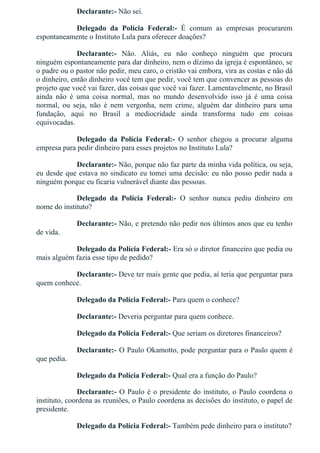 Declarante:­ Não sei.
Delegado  da  Polícia  Federal:­  É  comum  as  empresas  procurarem
espontaneamente o Instituto Lula para oferecer doações?
Declarante:­  Não.  Aliás,  eu  não  conheço  ninguém  que  procura
ninguém espontaneamente para dar dinheiro, nem o dízimo da igreja é espontâneo, se
o padre ou o pastor não pedir, meu caro, o cristão vai embora, vira as costas e não dá
o dinheiro, então dinheiro você tem que pedir, você tem que convencer as pessoas do
projeto que você vai fazer, das coisas que você vai fazer. Lamentavelmente, no Brasil
ainda  não  é  uma  coisa  normal,  mas  no  mundo  desenvolvido  isso  já  é  uma  coisa
normal,  ou  seja,  não  é  nem  vergonha,  nem  crime,  alguém  dar  dinheiro  para  uma
fundação,  aqui  no  Brasil  a  mediocridade  ainda  transforma  tudo  em  coisas
equivocadas.
Delegado  da  Polícia  Federal:­  O  senhor  chegou  a  procurar  alguma
empresa para pedir dinheiro para esses projetos no Instituto Lula?
Declarante:­ Não, porque não faz parte da minha vida política, ou seja,
eu desde que estava no sindicato eu tomei uma decisão: eu não posso pedir nada a
ninguém porque eu ficaria vulnerável diante das pessoas.
Delegado  da  Polícia  Federal:­  O  senhor  nunca  pediu  dinheiro  em
nome do instituto?
Declarante:­ Não, e pretendo não pedir nos últimos anos que eu tenho
de vida.
Delegado da Polícia Federal:­ Era só o diretor financeiro que pedia ou
mais alguém fazia esse tipo de pedido?
Declarante:­ Deve ter mais gente que pedia, aí teria que perguntar para
quem conhece.
Delegado da Polícia Federal:­ Para quem o conhece?
Declarante:­ Deveria perguntar para quem conhece.
Delegado da Polícia Federal:­ Que seriam os diretores financeiros?
Declarante:­ O Paulo Okamotto, pode perguntar para o Paulo quem é
que pedia.
Delegado da Polícia Federal:­ Qual era a função do Paulo?
Declarante:­ O Paulo é o presidente do instituto, o Paulo coordena o
instituto, coordena as reuniões, o Paulo coordena as decisões do instituto, o papel de
presidente.
Delegado da Polícia Federal:­ Também pede dinheiro para o instituto?
 