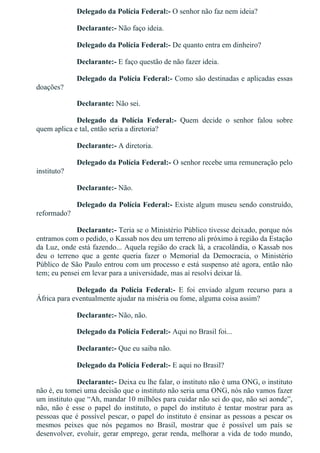 Delegado da Polícia Federal:­ O senhor não faz nem ideia?
Declarante:­ Não faço ideia.
Delegado da Polícia Federal:­ De quanto entra em dinheiro?
Declarante:­ E faço questão de não fazer ideia.
Delegado da Polícia Federal:­ Como são destinadas e aplicadas essas
doações?
Declarante: Não sei.
Delegado  da  Polícia  Federal:­  Quem  decide  o  senhor  falou  sobre
quem aplica e tal, então seria a diretoria?
Declarante:­ A diretoria.
Delegado da Polícia Federal:­ O senhor recebe uma remuneração pelo
instituto?
Declarante:­ Não.
Delegado da Polícia Federal:­ Existe algum museu sendo construído,
reformado?
Declarante:­ Teria se o Ministério Público tivesse deixado, porque nós
entramos com o pedido, o Kassab nos deu um terreno ali próximo à região da Estação
da Luz, onde está fazendo... Aquela região do crack lá, a cracolândia, o Kassab nos
deu  o  terreno  que  a  gente  queria  fazer  o  Memorial  da  Democracia,  o  Ministério
Público de São Paulo entrou com um processo e está suspenso até agora, então não
tem; eu pensei em levar para a universidade, mas aí resolvi deixar lá.
Delegado  da  Polícia  Federal:­  E  foi  enviado  algum  recurso  para  a
África para eventualmente ajudar na miséria ou fome, alguma coisa assim?
Declarante:­ Não, não.
Delegado da Polícia Federal:­ Aqui no Brasil foi...
Declarante:­ Que eu saiba não.
Delegado da Polícia Federal:­ E aqui no Brasil?
Declarante:­ Deixa eu lhe falar, o instituto não é uma ONG, o instituto
não é, eu tomei uma decisão que o instituto não seria uma ONG, nós não vamos fazer
um instituto que “Ah, mandar 10 milhões para cuidar não sei do que, não sei aonde”,
não,  não  é  esse  o  papel  do  instituto,  o  papel  do  instituto  é  tentar  mostrar  para  as
pessoas que é possível pescar, o papel do instituto é ensinar as pessoas a pescar os
mesmos  peixes  que  nós  pegamos  no  Brasil,  mostrar  que  é  possível  um  país  se
desenvolver, evoluir, gerar emprego, gerar renda, melhorar a vida de todo mundo,
 
