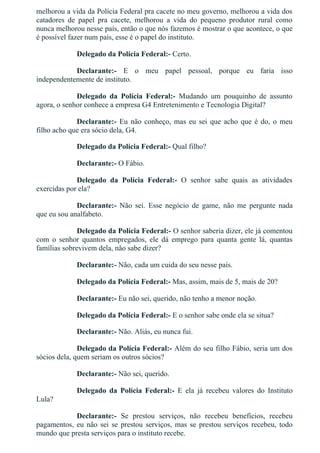 melhorou a vida da Polícia Federal pra cacete no meu governo, melhorou a vida dos
catadores  de  papel  pra  cacete,  melhorou  a  vida  do  pequeno  produtor  rural  como
nunca melhorou nesse país, então o que nós fazemos é mostrar o que acontece, o que
é possível fazer num país, esse é o papel do instituto.
Delegado da Polícia Federal:­ Certo.
Declarante:­  E  o  meu  papel  pessoal,  porque  eu  faria  isso
independentemente de instituto.
Delegado  da  Polícia  Federal:­  Mudando  um  pouquinho  de  assunto
agora, o senhor conhece a empresa G4 Entretenimento e Tecnologia Digital?
Declarante:­ Eu não conheço, mas eu sei que acho que é do, o meu
filho acho que era sócio dela, G4.
Delegado da Polícia Federal:­ Qual filho?
Declarante:­ O Fábio.
Delegado  da  Polícia  Federal:­  O  senhor  sabe  quais  as  atividades
exercidas por ela?
Declarante:­  Não  sei.  Esse  negócio  de  game,  não  me  pergunte  nada
que eu sou analfabeto.
Delegado da Polícia Federal:­ O senhor saberia dizer, ele já comentou
com  o  senhor  quantos  empregados,  ele  dá  emprego  para  quanta  gente  lá,  quantas
famílias sobrevivem dela, não sabe dizer?
Declarante:­ Não, cada um cuida do seu nesse país.
Delegado da Polícia Federal:­ Mas, assim, mais de 5, mais de 20?
Declarante:­ Eu não sei, querido, não tenho a menor noção.
Delegado da Polícia Federal:­ E o senhor sabe onde ela se situa?
Declarante:­ Não. Aliás, eu nunca fui.
Delegado da Polícia Federal:­ Além do seu filho Fábio, seria um dos
sócios dela, quem seriam os outros sócios?
Declarante:­ Não sei, querido.
Delegado  da  Polícia  Federal:­  E  ela  já  recebeu  valores  do  Instituto
Lula?
Declarante:­  Se  prestou  serviços,  não  recebeu  benefícios,  recebeu
pagamentos, eu não sei se prestou serviços, mas se prestou serviços recebeu, todo
mundo que presta serviços para o instituto recebe.
 
