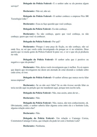 Delegado da Polícia Federal:­ E o senhor sabe se ela prestou algum
serviço?
Declarante:­ Não sei, não sei.
Delegado da Polícia Federal:­ O senhor conhece a empresa Flex BR
Tecnologia Ltda.?
Declarante:­ Essa eu faço questão que você conheça.
Delegado da Polícia Federal:­ Eu não conheço.
Declarante:­  Eu  não  conheço,  quero  que  você  conheça,  eu  não
conheço, quero que você vá conhecer.
Delegado da Polícia Federal:­ Por quê?
Declarante:­  Porque  é  uma  peça  de  ficção,  eu  não  conheço,  não  sei
onde fica, eu sei que vocês estão investigando ela porque eu vi no relatório, Deus
queira que vá muita gente da Polícia Federal lá para ver, e ver o que ela já produziu
na vida.
Delegado  da  Polícia  Federal:­  O  senhor  acha  que  é  positivo  ou
negativo o que ela produz?
Declarante:­ Não, deixa vocês investigarem que é melhor. Eu só espero
que depois que investigarem me deem um atestado de estar dizendo a verdade sobre
cada coisa, só isso.
Delegado da Polícia Federal:­ O senhor afirma que nunca ouviu falar
nessa empresa?
Declarante:­ Se eu não ouvi falar? Se eu não tivesse ouvido falar eu
teria ouvido aqui na petição que me mandaram aqui, porque tem escrito nela.
Delegado da Polícia Federal:­ Não, mas assim, antes de ter...
Declarante:­ Não.
Delegado da Polícia Federal:­ Não, nunca, não tem conhecimento, ok.
Obviamente, então, o senhor saberia falar alguma coisa entre ela e o Instituto Lula,
alguma relação entre elas?
Declarante:­ Não.
Delegado  da  Polícia  Federal:­  Em  relação  a  Camargo  Correa,
Construtora Camargo Correa, que relação ela pode ter com o Instituto Lula?
Declarante:­ Nenhuma.
 