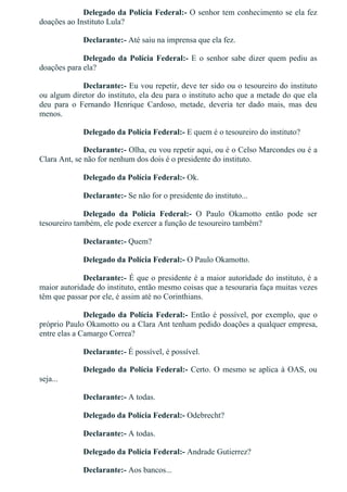 Delegado da Polícia Federal:­ O senhor tem conhecimento se ela fez
doações ao Instituto Lula?
Declarante:­ Até saiu na imprensa que ela fez.
Delegado da Polícia Federal:­ E o senhor sabe dizer quem pediu as
doações para ela?
Declarante:­ Eu vou repetir, deve ter sido ou o tesoureiro do instituto
ou algum diretor do instituto, ela deu para o instituto acho que a metade do que ela
deu  para  o  Fernando  Henrique  Cardoso,  metade,  deveria  ter  dado  mais,  mas  deu
menos.
Delegado da Polícia Federal:­ E quem é o tesoureiro do instituto?
Declarante:­ Olha, eu vou repetir aqui, ou é o Celso Marcondes ou é a
Clara Ant, se não for nenhum dos dois é o presidente do instituto.
Delegado da Polícia Federal:­ Ok.
Declarante:­ Se não for o presidente do instituto...
Delegado  da  Polícia  Federal:­  O  Paulo  Okamotto  então  pode  ser
tesoureiro também, ele pode exercer a função de tesoureiro também?
Declarante:­ Quem?
Delegado da Polícia Federal:­ O Paulo Okamotto.
Declarante:­ É que o presidente é a maior autoridade do instituto, é a
maior autoridade do instituto, então mesmo coisas que a tesouraria faça muitas vezes
têm que passar por ele, é assim até no Corinthians.
Delegado da Polícia Federal:­ Então é possível, por exemplo, que o
próprio Paulo Okamotto ou a Clara Ant tenham pedido doações a qualquer empresa,
entre elas a Camargo Correa?
Declarante:­ É possível, é possível.
Delegado da Polícia Federal:­ Certo. O mesmo se aplica à OAS, ou
seja...
Declarante:­ A todas.
Delegado da Polícia Federal:­ Odebrecht?
Declarante:­ A todas.
Delegado da Polícia Federal:­ Andrade Gutierrez?
Declarante:­ Aos bancos...
Delegado da Polícia Federal:­ À UTC?
 