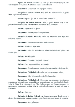 Agente  da  Polícia  Federal:­  A  hora  que  precisar  interromper  para
comer alguma coisa, então. Já está tudo aqui, o Morais trouxe.
Declarante:­ O que vocês têm aqui para comer?
Delegado da Polícia Federal:­ Não, pode dar uma olhadinha aí, pode
abrir, o que achar que é bom...
Defesa:­ O pior é que tem os outros todos olhando aí...
Delegado  da  Polícia  Federal:­  Não,  a  gente  tomou  café,  o  ex­
presidente no fim saiu sem café e tem todo o direito aí de se alimentar.
Defesa:­ E pode parar se quiser.
Declarante:­ Eu não quero só um pãozinho.
Delegado  da  Polícia  Federal:­  Então  vou  aproveitar  para  pegar  um
cafezinho também.
Declarante:­ Então eu vou escolher o misto quente.
Defesa:­ Deveria ter pego outro.
Declarante:­ Não, é a mesma coisa, vou comer um misto quente... O
senhor quer?
Defesa:­ Não, obrigado.
Declarante:­ O senhor tomou café em casa?
Defesa:­ Comi alguma coisinha no caminho.
Declarante:­ Tem pão de queijo aqui, olha, quem quiser pão de queijo.
Delegado da Polícia Federal:­ Acho que trouxeram para todos.
Declarante:­ Não, foi para todos, não foi só pra mim.
Delegado da Polícia Federal:­ Doutor, eu vou passar para o senhor um
mandado de intimação para uma audiência, uma audiência que o senhor Luiz Inácio
Lula  da  Silva  deve  comparecer  em  São  Paulo  mesmo,  no  Fórum,  enquanto  eu
continuo  as  perguntas  o  senhor  olha  se  está  tudo  ok,  depois  a  gente  só  pega  a
assinatura.
Defesa:­ Está bom.
Delegado  da  Polícia  Federal:­  A  via  dos  senhores  e  depois  pegar  o
ciente. O senhor fique à vontade, quando a gente for recomeçar o senhor só me avisa.
Declarante:­ Você sabe que...
 