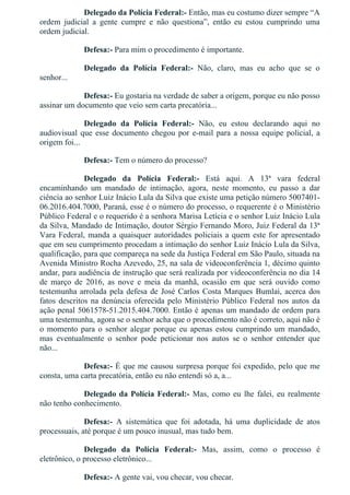 Delegado da Polícia Federal:­ Então, mas eu costumo dizer sempre “A
ordem  judicial  a  gente  cumpre  e  não  questiona”,  então  eu  estou  cumprindo  uma
ordem judicial.
Defesa:­ Para mim o procedimento é importante.
Delegado  da  Polícia  Federal:­  Não,  claro,  mas  eu  acho  que  se  o
senhor...
Defesa:­ Eu gostaria na verdade de saber a origem, porque eu não posso
assinar um documento que veio sem carta precatória...
Delegado  da  Polícia  Federal:­  Não,  eu  estou  declarando  aqui  no
audiovisual que esse documento chegou por e­mail para a nossa equipe policial, a
origem foi...
Defesa:­ Tem o número do processo?
Delegado  da  Polícia  Federal:­  Está  aqui.  A  13ª  vara  federal
encaminhando  um  mandado  de  intimação,  agora,  neste  momento,  eu  passo  a  dar
ciência ao senhor Luiz Inácio Lula da Silva que existe uma petição número 5007401­
06.2016.404.7000, Paraná, esse é o número do processo, o requerente é o Ministério
Público Federal e o requerido é a senhora Marisa Letícia e o senhor Luiz Inácio Lula
da Silva, Mandado de Intimação, doutor Sérgio Fernando Moro, Juiz Federal da 13ª
Vara Federal, manda a quaisquer autoridades policiais a quem este for apresentado
que em seu cumprimento procedam a intimação do senhor Luiz Inácio Lula da Silva,
qualificação, para que compareça na sede da Justiça Federal em São Paulo, situada na
Avenida Ministro Rocha Azevedo, 25, na sala de videoconferência 1, décimo quinto
andar, para audiência de instrução que será realizada por videoconferência no dia 14
de  março  de  2016,  as  nove  e  meia  da  manhã,  ocasião  em  que  será  ouvido  como
testemunha arrolada pela defesa de José Carlos Costa Marques Bumlai, acerca dos
fatos descritos na denúncia oferecida pelo Ministério Público Federal nos autos da
ação penal 5061578­51.2015.404.7000. Então é apenas um mandado de ordem para
uma testemunha, agora se o senhor acha que o procedimento não é correto, aqui não é
o momento para o senhor alegar porque eu apenas estou cumprindo um mandado,
mas  eventualmente  o  senhor  pode  peticionar  nos  autos  se  o  senhor  entender  que
não...
Defesa:­ É que me causou surpresa porque foi expedido, pelo que me
consta, uma carta precatória, então eu não entendi só a, a...
Delegado da Polícia Federal:­ Mas, como eu lhe falei, eu realmente
não tenho conhecimento.
Defesa:­  A  sistemática  que  foi  adotada,  há  uma  duplicidade  de  atos
processuais, até porque é um pouco inusual, mas tudo bem.
Delegado  da  Polícia  Federal:­  Mas,  assim,  como  o  processo  é
eletrônico, o processo eletrônico...
Defesa:­ A gente vai, vou checar, vou checar.
 