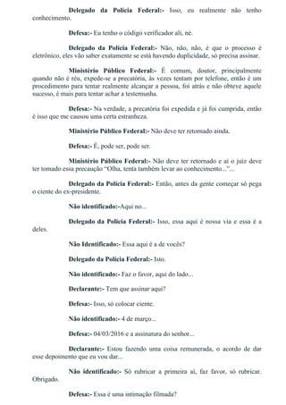Delegado  da  Polícia  Federal:­  Isso,  eu  realmente  não  tenho
conhecimento.
Defesa:­ Eu tenho o código verificador ali, né.
Delegado  da  Polícia  Federal:­  Não,  não,  não,  é  que  o  processo  é
eletrônico, eles vão saber exatamente se está havendo duplicidade, só precisa assinar.
Ministério  Público  Federal:­  É  comum,  doutor,  principalmente
quando não é réu, expede­se a precatória, às vezes tentam por telefone, então é um
procedimento para tentar realmente alcançar a pessoa, foi atrás e não obteve aquele
sucesso, é mais para tentar achar a testemunha.
Defesa:­ Na verdade, a precatória foi expedida e já foi cumprida, então
é isso que me causou uma certa estranheza.
Ministério Público Federal:­ Não deve ter retornado ainda.
Defesa:­ É, pode ser, pode ser.
Ministério Público Federal:­ Não deve ter retornado e aí o juiz deve
ter tomado essa precaução “Olha, tenta também levar ao conhecimento...”...
Delegado da Polícia Federal:­ Então, antes da gente começar só pega
o ciente do ex­presidente.
Não identificado:­Aqui no...
Delegado da Polícia Federal:­ Isso, essa aqui é nossa via e essa é a
deles.
Não Identificado:­ Essa aqui é a de vocês?
Delegado da Polícia Federal:­ Isto.
Não identificado:­ Faz o favor, aqui do lado...
Declarante:­ Tem que assinar aqui?
Defesa:­ Isso, só colocar ciente.
Não identificado:­ 4 de março...
Defesa:­ 04/03/2016 e a assinatura do senhor...
Declarante:­  Estou  fazendo  uma  coisa  remunerada,  o  acordo  de  dar
esse depoimento que eu vou dar...
Não  identificado:­  Só  rubricar  a  primeira  aí,  faz  favor,  só  rubricar.
Obrigado.
Defesa:­ Essa é uma intimação filmada?
Delegado da Polícia Federal:­ É.
 