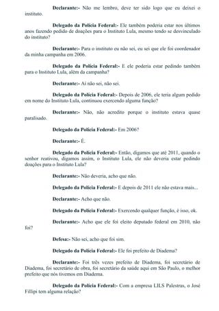 Declarante:­  Não  me  lembro,  deve  ter  sido  logo  que  eu  deixei  o
instituto.
Delegado da Polícia Federal:­ Ele também poderia estar nos últimos
anos fazendo pedido de doações para o Instituto Lula, mesmo tendo se desvinculado
do instituto?
Declarante:­ Para o instituto eu não sei, eu sei que ele foi coordenador
da minha campanha em 2006.
Delegado  da  Polícia  Federal:­  E  ele  poderia  estar  pedindo  também
para o Instituto Lula, além da campanha?
Declarante:­ Aí não sei, não sei.
Delegado da Polícia Federal:­ Depois de 2006, ele teria algum pedido
em nome do Instituto Lula, continuou exercendo alguma função?
Declarante:­  Não,  não  acredito  porque  o  instituto  estava  quase
paralisado.
Delegado da Polícia Federal:­ Em 2006?
Declarante:­ É.
Delegado da Polícia Federal:­ Então, digamos que até 2011, quando o
senhor  reativou,  digamos  assim,  o  Instituto  Lula,  ele  não  deveria  estar  pedindo
doações para o Instituto Lula?
Declarante:­ Não deveria, acho que não.
Delegado da Polícia Federal:­ E depois de 2011 ele não estava mais...
Declarante:­ Acho que não.
Delegado da Polícia Federal:­ Exercendo qualquer função, é isso, ok.
Declarante:­  Acho  que  ele  foi  eleito  deputado  federal  em  2010,  não
foi?
Defesa:­ Não sei, acho que foi sim.
Delegado da Polícia Federal:­ Ele foi prefeito de Diadema?
Declarante:­  Foi  três  vezes  prefeito  de  Diadema,  foi  secretário  de
Diadema, foi secretário de obra, foi secretário da saúde aqui em São Paulo, o melhor
prefeito que nós tivemos em Diadema.
Delegado da Polícia Federal:­ Com a empresa LILS Palestras, o José
Fillipi tem alguma relação?
 