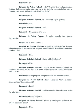 Declarante:­ Não.
Delegado  da  Polícia  Federal:­  Não?  O  senhor  tem  conhecimento,  o
Instituto  Lula  nunca  pediu  nada  para  ele,  e  ele  também  nunca  trabalhou  para  o
Instituto Lula, nunca pediu em nome do Instituto Lula?
Declarante:­ Não.
Delegado da Polícia Federal:­ O Aurélio tem algum apelido?
Declarante:­ Não.
Delegado da Polícia Federal:­ Não?
Declarante:­ Não, que eu saiba não.
Delegado  da  Polícia  Federal:­  O  senhor,  quando  tiver  alguma
intervenção...
Defesa:­ Ah tá, não, foi só pra...
Delegado  da  Polícia  Federal:­  Alguma  complementação.  Rogério
Aurélio Pimentel fazia contato com empresas potencialmente para serem doadoras do
Instituto Lula?
Declarante:­ Não.
Delegado da Polícia Federal:­ E com a LILS Palestras?
Declarante:­ Não.
Delegado da Polícia Federal:­ Também não. Da mesma forma que não
tinha nunca autorização para pedir doações ou agendar palestras, ele nunca trabalhou
para a LILS?
Declarante:­ Nem pra pedir, nem pra dar, não tem nenhuma relação.
Delegado  da  Polícia  Federal:­  Paulo  Cangussú  André,  o  senhor
conhece, Paulo Gangussú André?
Declarante:­ Paulo?
Delegado da Polícia Federal:­ Paulo Cangussú André, acho que André
é o sobrenome.
Declarante:­ Paulo Cangussú?
Delegado  da  Polícia  Federal:­  Talvez  o  senhor  possa  conhecer  por
apelido ou alguma coisa?
Declarante:­ Não.
 