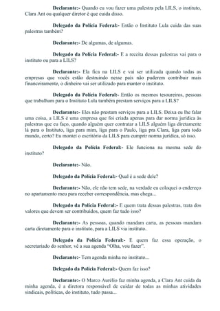 Declarante:­ Quando eu vou fazer uma palestra pela LILS, o instituto,
Clara Ant ou qualquer diretor é que cuida disso.
Delegado da Polícia Federal:­ Então o Instituto Lula cuida das suas
palestras também?
Declarante:­ De algumas, de algumas.
Delegado da Polícia Federal:­ E a receita dessas palestras vai para o
instituto ou para a LILS?
Declarante:­  Ela  fica  na  LILS  e  vai  ser  utilizada  quando  todas  as
empresas  que  vocês  estão  destruindo  nesse  país  não  puderem  contribuir  mais
financeiramente, o dinheiro vai ser utilizado para manter o instituto.
Delegado da Polícia Federal:­ Então os mesmos tesoureiros, pessoas
que trabalham para o Instituto Lula também prestam serviços para a LILS?
Declarante:­ Eles não prestam serviços para a LILS. Deixa eu lhe falar
uma coisa, a LILS é uma empresa que foi criada apenas para dar norma jurídica às
palestras que eu faço, quando alguém quer contratar a LILS alguém liga diretamente
lá para o Instituto, liga para mim, liga para o Paulo, liga pra Clara, liga para todo
mundo, certo? Eu montei o escritório da LILS para cumprir norma jurídica, só isso.
Delegado  da  Polícia  Federal:­  Ele  funciona  na  mesma  sede  do
instituto?
Declarante:­ Não.
Delegado da Polícia Federal:­ Qual é a sede dele?
Declarante:­ Não, ele não tem sede, na verdade eu coloquei o endereço
no apartamento meu para receber correspondência, mas chega...
Delegado da Polícia Federal:­ E quem trata dessas palestras, trata dos
valores que devem ser contribuídos, quem faz tudo isso?
Declarante:­  As  pessoas,  quando  mandam  carta,  as  pessoas  mandam
carta diretamente para o instituto, para a LILS via instituto.
Delegado  da  Polícia  Federal:­  E  quem  faz  essa  operação,  o
secretariado do senhor, vê a sua agenda “Olha, vou fazer”.
Declarante:­ Tem agenda minha no instituto...
Delegado da Polícia Federal:­ Quem faz isso?
Declarante:­ O Marco Aurélio faz minha agenda, a Clara Ant cuida da
minha  agenda,  é  a  diretora  responsável  de  cuidar  de  todas  as  minhas  atividades
sindicais, políticas, do instituto, tudo passa...
 