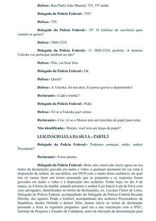 Defesa:­ Rua Padre João Manoel, 755, 19º andar.
Delegado da Polícia Federal:­ 755?
Defesa:­ 755.
Delegado  da  Polícia  Federal:­  19º.  O  telefone  do  escritório  para
contato se quiser?
Defesa:­ 3060.3324.
Delegado  da  Polícia  Federal:­  11  3060­3324,  perfeito.  A  doutora
Valeska vai participar também ou não?
Defesa:­ Não, vai ficar fora.
Delegado da Polícia Federal:­ Ok.
Defesa:­ Quem?
Defesa:­ A Valeska. Só nós dois. Eu posso gravar o depoimento?
Declarante:­ Cadê a minha?
Delegado da Polícia Federal:­ Pode.
Defesa:­ Vê se a Valeska quer entrar.
Declarante:­ Cris, vê se o Morais tem um lencinho de papel para mim.
Não identificado:­ Morais, você tem um lenço de papel?
LUIZ INÁCIO LULA DA SILVA – PARTE 2
Delegado  da  Polícia  Federal:­  Podemos  começar,  então,  senhor
Presidente?
Declarante:­ Estou pronto.
Delegado da Polícia Federal:­ Bom, nós vamos dar início agora ao seu
termo de declarações gravado em áudio e vídeo, a qualquer momento ele vai estar à
disposição do senhor, da sua defesa, um DVD com o áudio desta audiência, do qual
nós  só  vamos  fazer  um  termo  constando  que  as  perguntas  e  as  respostas  foram
gravadas  em  áudio  e  vídeo  e  à  disposição  dos  senhores.  Então  hoje,  no  dia  4  de
março, às 8 horas da manhã, estando presente o senhor Luiz Inácio Lula da Silva com
seus advogados, identificados no termo de declarações, eu, Luciano Flores de Lima,
Delegado de Polícia Federal, acompanhado do Delegado da Polícia Federal Ricardo
Hiroshi,  dos  agentes  Prado  e  Gabriel,  acompanhado  dos  senhores  Procuradores  da
República,  doutor  Orlando  e  doutor  Julio,  damos  início  ao  termo  de  declaração
passando  a  fazer  as  seguintes  perguntas:  qual  era  a  sua  vinculação  com  o  IPEC,
Instituto de Pesquisa e Estudos de Cidadania, antes da alteração da denominação para
 