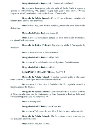 Delegado da Polícia Federal:­ E o Paulo André também?
Declarante:­  Tudo  passa  pela  mão  dela.  O  Paulo  André  é  apenas  a
questão  de  infraestrutura,  “Ah,  preciso  alugar  num  quarto  num  hotel”,  “Preciso
alugar um avião”, precisa fazer outra coisa é com o Paulo André.
Delegado da Polícia Federal:­ Certo. E com relação às doações, ele
também fazia contato com empresas?
Declarante:­ Não, não. Eu não acredito, porque ele é um funcionário
do instituto.
Delegado da Polícia Federal:­ Ainda é?
Declarante:­ Eu não acredito porque ele é um funcionário do instituto,
ele não cuida dessas coisas.
Delegado  da  Polícia  Federal:­  Ou  seja,  ele  ainda  é  funcionário  do
instituto?
Declarante:­ Deve ser, é funcionário sim.
Delegado da Polícia Federal:­ Hoje é ele...
Declarante:­ Ele trabalha diretamente ligado ao Paulo Okamotto.
Delegado da Polícia Federal:­ Certo.
LUIZ INÁCIO LULA DA SILVA – PARTE 3
Delegado da Polícia Federal:­ O senhor conhece, então, a Clara Ant,
como o senhor já falou, qual a relação dela com o senhor?
Declarante:­  A  Clara  Ant  é  fundadora  do  PT,  deputada  estadual  e
trabalha comigo há 25 anos.
Delegado da Polícia Federal:­ Com o Instituto Lula o senhor também
já falou, que ela ainda está lá, obviamente ela deve frequentar o Instituto Lula, qual
seria essa frequência que ela comparece ao...
Declarante:­ Quem?
Delegado da Polícia Federal:­ A Clara Ant.
Declarante:­ Todo santo dia, das 10 às 7, às 8 da noite, todo santo dia.
Delegado da Polícia Federal:­ Ela faz contatos com as empresas que
são doadoras, colaboradoras?
Declarante:­ Não, não faz não.
 