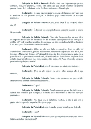 Delegado da Polícia Federal:­  Então,  uma  das  empresas  que  passou
dinheiro, essa, por exemplo, 36 mil. Tem uma aqui que talvez o senhor vá lembrar
porque é mais de 1 milhão de reais, G4 Entretenimento e Tecnologia.
Declarante:­ É o que eu disse para vocês, se a G4 prestou serviços para
o  instituto,  se  ela  prestou  serviços,  o  instituto  paga  corretamente  os  serviços
prestados.
Delegado da Polícia Federal:­ Certo. Para a G4. É do seu filho Fábio,
não é?
Declarante:­ É. Isso já foi apresentado para a receita federal, já esteve
lá xeretando.
Delegado da Polícia Federal:­ Não, não. Para o senhor ter uma ideia
de imposto devido que foi recolhido foi 16 mil reais dessa prestação de serviços, 1
milhão e 67 mil, o senhor tem ideia do que pode ter sido prestado pela G4 ao Instituto
Lula para que a G4 tenha recebido esse valor?
Declarante:­  Olha,  se  não  me  falha  a  memória,  deve  ter  sido  do
Memorial da Democracia, porque nós fizemos o memorial digital que está no ar, nós
fizemos o Memorial, fizemos o Políticas Públicas, são dois programas que estão no ar
para difundir o que aconteceu no Brasil, aí isso implicou fazer filmes, implicou fazer
estudo, deve ter sido isso, mas como vocês estão, estão... O Paulo Okamotto vai estar
prestando depoimento ou não?
Delegado da Polícia Federal:­ É para estar, eu não tenho ideia se...
Declarante:­  Pois  se  ele  estiver  ele  deve  falar,  porque  ele  é  que
contrata.
Delegado da Polícia Federal:­ Certo, certo. As empresas que eu falei
anteriormente também são todas recebedoras...
Declarante:­ O que?
Delegado da Polícia Federal:­ Aqueles nomes que eu lhe falei, que o
senhor não conhece, por exemplo, a Nemala, ela é recebedora a título de serviços
prestados...
Declarante:­ Ah, deve ser, lá trabalhou recebeu, lá não é que nem o
poder público que não paga não, lá a gente paga.
Delegado da Polícia Federal:­ A qual o senhor se refere, ao federal...
Declarante:­ Hein?
Delegado da Polícia Federal:­ A que poder público o senhor se refere,
federal, estadual ou municipal?
 