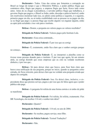 Declarante:­  Todos.  Uma  das  coisas  que  fomentou  a  corrupção  no
Brasil  ao  longo  do  tempo  é  que  o  Ministério  Público,  o  poder  público  fingia  que
contratava  obra,  fingia  que  pagava,  a  empresa  fingia  que  fazia,  ficava  tudo  como
antes. Antes de eu chegar à presidência, o servidor público fingia que trabalhava, o
governo fingia que pagava, o Brasil se fodia, então, desculpe a palavra horrível, então
nós resolvemos moralizar tudo isso, eu adotei como política o seguinte, é o seguinte,
primeiro pagar em dia, eu só tenho credibilidade com as pessoas se eu pagar em dia,
se eu fingir que pago e a pessoa finge que recebe alguém vai enganar alguém, então
eu optei pela seriedade e isso vale para o instituto.
Defesa:­ Doutor, a pergunta era valores pagos ou valores recebidos?
Delegado da Polícia Federal:­ Valores pagos pelo Instituto Lula.
Declarante:­ Essa coisa contratada...
Delegado da Polícia Federal:­ É por isso que eu corrigi.
Defesa:­ É, exatamente, então fica claro que o senhor corrigiu porque
no começo...
Delegado  da  Polícia  Federal:­  É,  eu  interpretei  a  planilha  como  se
tivesse essas pessoas doando para o instituto. É por isso que agora, há um minuto
atrás,  eu  corrigi  dizendo  que  essas  empresas  que  eu  citei  na  verdade  receberam
dinheiro, é por isso que...
Defesa:­  Só  para  deixar  claro  que  houve,  para  ficar  bem  claro  que
houve essa retificação da sua pergunta, porque no início, quando se perguntou como
entrada, ele ficou reticente, para deixar claro que na verdade uma pergunta errada que
depois foi corrigida.
Delegado da Polícia Federal:­ Isso. Eu deixei claro, inclusive, o ex­
presidente disse que prestou serviço, pagou e por isso que ele falou agora que o poder
público não paga.
Defesa:­ A pergunta foi refeita de uma forma correta e aí então ele pôde
se manifestar.
Delegado da Polícia Federal:­ Foi refeita, foi refeita, exatamente. Flex
BR Tecnologia, ela recebeu 114 mil, o senhor tem ideia?
Declarante:­ Quanto?
Delegado da Polícia Federal:­ 114 mil, no ano de 2004.
Declarante:­ Se recebeu, pagou serviço, meu filho.
Delegado da Polícia Federal:­ Textual Traduções?
Declarante:­ Não.
 