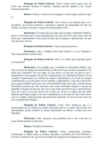 Delegado  da  Polícia  Federal:­  Certo.  Vamos  tratar  agora  mais  da
LILS,  nós  citamos  bastante  o  instituto,  daquelas  pessoas  ligadas  a  ele,  vamos
formular perguntas...
Defesa:­ Doutor, o objeto da investigação o senhor pode esclarecer qual
é?
Delegado  da  Polícia  Federal:­  Sim.  Como  eu  já  adiantei  para  o  ex­
presidente, ele envolve reformas e aquisição e registro da propriedade do sítio em
Atibaia, eventuais reformas e registro de propriedade do flat...
Declarante:­ O senhor deveria estar entrevistando o Ministério Público,
trazer o Conserino aqui e fazer pergunta para ele, para ele dizer que é meu, para ele
dizer que o apartamento é meu, para ele dizer que eu paguei o apartamento, ele que
tem que dizer, não eu.
Delegado da Polícia Federal:­ O que interessa para nós...
Declarante:­  Que  o  cidadão  conta  uma  mentira  e  eu  sou  obrigado  a
ficar respondendo a mentira dele.
Delegado da Polícia Federal:­ Mas se o senhor não responder quem
vai responder?
Declarante:­  Um  cidadão  que  é  membro  do  Ministério  Público,  que
fica a serviço da Globo, do Jornal Globo, da Revista Veja, fazendo insinuações e eu
tenho  que  responder?  Ele  que  diga,  ele  que  prove,  no  dia  que  ele  provar  que  o
apartamento é meu alguém vai me dar o apartamento, ou o Ministério Público vai me
comprar o apartamento ou a Globo me compra o apartamento, ou a Veja me compra
o apartamento, ou sei lá quem vai me comprar o apartamento, o que não é possível é
que a gente trabalhe tanto para criar uma instituição forte nesse país e dentro dessas
instituições  pessoas  que  não  merecem  estar  nessa  instituição  estejam  a  serviço  de
degradar a imagem de pessoas, não sou eu que tenho que provar que o apartamento é
meu, ele é que vai ter que provar que é meu, ele vai ter, eu espero que ele tenha
dinheiro para depois pagar e me dar o apartamento, eu já estou de saco cheio disso,
essa é a verdade, estão gravando aqui para ficar registrado. Eu estou de saco cheio de
ficar respondendo bobagens.
Delegado  da  Polícia  Federal:­  Certo.  Mas,  lembre­se  que  é  a
oportunidade da sua defesa, do senhor responder, pior se o senhor não tivesse essa
oportunidade,  graças  também  ao  estado  democrático  de  direito  o  senhor  tem  essa
liberdade...
Declarante:­  Mas,  tranquilo,  meu  problema  não  é  com  você  não,  eu
estou irritado porque eu acho que...
Defesa:­ O objeto da denúncia...
Delegado  da  Polícia  Federal:­  Então,  continuando,  desculpe,
continuando, o objeto ainda, as doações apuradas e recebidas por LILS Palestras e
Eventos e Instituto Lula, que foram recebidas de empresas investigadas na Lava Jato,
 