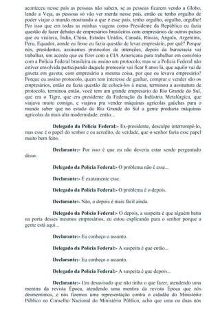 aconteceu nesse país as pessoas não sabem, se as pessoas ficarem vendo a Globo,
lendo  a  Veja,  as  pessoas  só  vão  ver  merda  nesse  país,  então  eu  tenho  orgulho  de
poder viajar o mundo mostrando o que é esse país, tenho orgulho, orgulho, orgulho!
Por  isso  que  em  todas  as  minhas  viagens  como  Presidente  da  República  eu  fazia
questão de fazer debates de empresários brasileiros com empresários de outros países
que eu visitava, Índia, China, Estados Unidos, Canadá, Rússia, Angola, Argentina,
Peru, Equador, aonde eu fosse eu fazia questão de levar empresário, por quê? Porque
nós,  presidentes,  assinamos  protocolos  de  intenções,  depois  da  burocracia  vai
trabalhar, um acordo que eu fizer com a CIA Americana para trabalhar em convênio
com a Polícia Federal brasileira eu assino um protocolo, mas se a Polícia Federal não
estiver envolvida participando daquele protocolo vai ficar 8 anos lá, que aquilo vai de
gaveta em gaveta; com empresário a mesma coisa, por que eu levava empresário?
Porque eu assino protocolo, quem tem interesse de ganhar, comprar e vender são os
empresários, então eu fazia questão de colocá­los à mesa, terminou a assinatura de
protocolo, terminou então, você tem um grande empresário do Rio Grande do Sul,
que  era  o  Tigre,  que  era  presidente  da  Federação  da  Indústria  Metalúrgica,  que
viajava  muito  comigo,  e  viajava  pra  vender  máquinas  agrícolas  gaúchas  para  o
mundo  saber  que  no  estado  do  Rio  Grande  do  Sul  a  gente  produzia  máquinas
agrícolas da mais alta modernidade, então...
Delegado da Polícia Federal:­ Ex­presidente, desculpe interrompê­lo,
mas esse é o papel do senhor e eu acredito, de verdade, que o senhor fazia esse papel
muito bem feito.
Declarante:­  Por  isso  é  que  eu  não  deveria  estar  sendo  perguntado
disso.
Delegado da Polícia Federal:­ O problema não é esse...
Declarante:­ É exatamente esse.
Delegado da Polícia Federal:­ O problema é o depois.
Declarante:­ Não, o depois é mais fácil ainda.
Delegado da Polícia Federal:­ O depois, a suspeita é que alguém batia
na  porta  desses  mesmos  empresários,  eu  estou  explicando  para  o  senhor  porque  a
gente está aqui...
Declarante:­ Eu conheço o assunto.
Delegado da Polícia Federal:­ A suspeita é que então...
Declarante:­ Eu conheço o assunto.
Delegado da Polícia Federal:­ A suspeita é que depois...
Declarante:­ Um desavisado que não tinha o que fazer, atendendo uma
mentira  da  revista  Época,  atendendo  uma  mentira  da  revista  Época  que  nós
desmentimos,  e  nós  fizemos  uma  representação  contra  o  cidadão  do  Ministério
Público  no  Conselho  Nacional  do  Ministério  Público,  acho  que  uma  ou  duas  nós
 