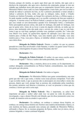 fizemos,  porque  ele  mentiu,  eu  quero  aqui  dizer  que  ele  mentiu,  não  agiu  com  a
decência da corporação, não agiu com a decência da corporação, porque se tem um
cidadão que trabalhou nesse país para que as corporações fossem fortes, para que o
Ministério Público fosse cada vez mais independente e mais forte, por isso eu tomei a
atitude de indicar o primeiro da lista, eu fui o primeiro presidente a tomar atitude e
indicar  o  primeiro  da  lista,  todos  eles  que  eu  indiquei,  todos,  desde  o  Cláudio
Fonteles ao Antônio Fernandes, ao Gurgel foi o primeiro da lista, e a Dilma seguiu, a
lei pode mandar escolher qualquer um e eu escolhi o primeiro da lista por respeito à
categoria. A mesma coisa é na Polícia Federal, e porque eu faço isso, porque eu acho
que esse estado só será democrático quando tiver instituições fortes, e instituições
fortes pressupõem pessoas sérias, não pode ter moleque, não pode ter moleque, tem
que ter gente séria. Antes de eu levar o nome de alguém à dúvida, eu tenho que ter
prova, uma instituição séria não pode estar a serviço do, como é que eu vejo hoje,
como é que eu vejo hoje, qualquer coisinha vaza, qualquer coisinha, faz 7 anos que
esse  Brasil  vive  assim,  na  quinta­feira  alguém  da  operação  Lava  Jato  vaza  uma
matéria  para  a  Folha  de  São  Paulo,  vaza  uma  matéria  para  O  Estadão,  vaza  uma
matéria para a Veja, vaza para a Época, aí trabalhar sábado e domingo, eu estou de
saco cheio disso.
Delegado  da  Polícia  Federal:­  Doutor,  o  senhor  viu  que  na  semana
passada teve uma fase envolvendo o João Santana, o senhor viu quem vazou? Ficou o
documento, o interrogatório foi para o Jornal Nacional, não foi?
Declarante:­ Foi.
Delegado da Polícia Federal:­ O senhor viu que estava escrito assim
“Cópia ao advogado”? Talvez o senhor não tenha percebido, mas está lá.
Declarante:­ Mas, a maioria, deixa eu te contar, eu fiz depoimento, eu
conheci delegados extraordinários na Polícia Federal, extraordinários, mas também
tem gente que não presta.
Delegado da Polícia Federal:­ Em todos os lugares.
Declarante:­ No Ministério Público tem gente extraordinária, mas tem
gente que não vale o que come, e muitas vezes essas pessoas extrapolam. Você sabe
o que eu tenho medo, é que as pessoas não se preocupem em enxovalhar o nome das
pessoas, depois que você, porque hoje as pessoas são condenadas pelas manchetes
dos jornais, primeira você detecta o criminoso, aí você vai procurar o crime que ele
cometeu, é assim que está a coisa aqui.
Delegado  da  Polícia  Federal:­  Mas  é  importante,  eu  achei  bem
importante  até  para  o  senhor  saber  onde  isso  vai  parar  na  visão  da  polícia,  da
investigação, o que o doutor Hiroshi está falando, que ele disse justamente como isso
é usado, de maneira certa ou errada é o que está aí.
Declarante:­  Eu  conheço,  eu  conheço  o  começo  dessa  história,  eu
conheço, no começo dessa história nós fizemos uma matéria desmentindo a Época, as
sete  mentiras  da  Época,  passando  uma  semana  um  cidadão  do  Ministério  Público,
utilizando a Época, fez as mesmas perguntas da Época, então isso já estava, nós já
estamos brigando, e vamos continuar brigando.
 