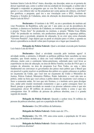 Instituto Inácio Lula da Silva? Antes, desculpe, me desculpe, antes eu só gostaria de
deixar registrado que, como o senhor está na condição de investigado, o senhor não é
obrigado  a  responder  as  perguntas  que  eu  vou  lhe  fazer,  o  senhor  só  responde  se
quiser e o seu silêncio não vai lhe prejudicar por conta apenas do silêncio, está bem?
Por  gentileza,  a  pergunta,  qual  era  a  sua  vinculação  com  o  IPEC,  Instituto  de
Pesquisa e Estudos de Cidadania, antes da alteração da denominação para Instituto
Inácio Lula da Silva?
Declarante:­ O instituto é de 1992, eu era o presidente do instituto até
virar  Presidente  da  República,  acho  que  até  1  ano  antes  eu  saí  da  presidência  do
instituto, e chamava­se Instituto da Cidadania, no instituto a gente produzia projetos,
o  projeto  “Fome  Zero”  foi  produzido  no  instituto,  o  projeto  “Minha  Casa  Minha
Vida”  foi  produzido  no  instituto,  nós  produzimos  propostas  de  segurança  pública,
propostas  para  a  juventude,  proposta  de  educação,  lá  eu  criei  uma  coisa  chamada
“Governo Paralelo”, logo depois que eu perdi as eleições para o Collor, e quando eu
deixei a presidência eu decidi voltar para lá porque era o lugar que (inaudível).
Delegado da Polícia Federal:­ Qual a atividade exercida pelo Instituto
Luiz Inácio Lula da Silva?
Declarante:­  Qual  a  atividade  exercida  pelo  instituto  agora?  A
atividade minha, a primeira, é difundir as políticas públicas bem sucedidas no meu
mandato,  que  foram  muitas,  a  ideia  era  você  trabalhar  muito  com  o  continente
africano,  muito  com  o  continente  latino­americano,  sobretudo  para  você  levar  as
experiências na área de educação, na área do Bolsa Família, na área do PAA que é a
compra  de  alimento,  na  área  do  programa  Luz  Para  Todos,  ou  seja,  a  ideia
fundamental era convencer os governantes dos países mais pobres que o Brasil que
era possível a gente resolver os problemas dos pobres se a gente colocasse os pobres
no  orçamento  da  União,  que  você  tem  no  orçamento  da  União  o  Ministério  da
Justiça,  Polícia  Federal,  Ministério  Público,  Poder  Judiciário,  e  você  não  tem  os
pobres, então na hora que você coloca o pobre dentro do orçamento você começa a
fazer a economia andar, foi isso que nós fizemos, e o instituto serve para divulgar
isso,  andar  pelo  mundo  mostrando  exatamente  o  que  a  gente  conseguiu  fazer  no
Brasil, porque a grande novidade no mundo é as pessoas saberem como é que nós
conseguimos  elevar  40  milhões  de  pessoas  à  classe  média  e  como  é  que  nós
conseguimos  tirar  36  milhões  de  pessoas  da  pobreza  absoluta,  esse  é  o  grande
segredo do mundo.
Delegado da Polícia Federal:­ Quando o senhor tirou 36 milhões de
pessoas da pobreza absoluta, qual era a população do Brasil?
Declarante:­ Era 200 milhões de habitantes.
Delegado da Polícia Federal:­ Então mais de 15%...
Declarante:­ Ou 198, 199, uma coisa assim, a população de 10 anos
atrás, era 200 milhões de habitantes.
Delegado da Polícia Federal:­ Então o senhor afirma que mais de 15%
vivia na pobreza absoluta?
 