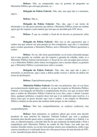 Defesa:­  Não,  eu  compreendo,  mas  eu  gostaria  de  perguntar  ao
Ministério Público que está aqui presente, se...
Delegado da Polícia Federal:­ Não, não, mas aqui não é o momento,
aqui é...
Defesa:­ Mas é...
Delegado  da  Polícia  Federal:­  Não,  não,  aqui  é  um  termo  de
declaração e eu não posso permitir que defesa e Ministério Público criem um embate
agora que diz respeito a uma matéria que tem que ser decidida pelo STF talvez.
Defesa:­ É que na verdade o fiscal da lei deveria se pronunciar sobre
isso.
Delegado  da  Polícia  Federal:­  Mas  isso  aí  são  argumentos  que  o
senhor tem que colocar em uma petição no foro competente, aqui não é o momento
para o senhor questionar o Ministério Público, nem o Ministério Público questionar o
senhor.
Defesa:­ Eu sei, não estou questionando, eu só estou colocando porque
isso é uma questão, na verdade, que diz respeito à garantia do cidadão, então, se o
Ministério Público Federal está presente e é fiscal da lei, tem um papel para exercer,
e se o Ministério Público abriu outras investigações com o mesmo objeto, eu gostaria
que o Ministério Público se pronunciasse sobre o assunto.
Delegado  da  Polícia  Federal:­  Não,  não,  mas  aqui  não  é  para  o
ministério se pronunciar, aqui é para a defesa poder exercer o direito de defesa em
termo de declarações.
Defesa:­ Especialmente porque há, há...
Ministério Público Federal:­ Eu não vou polemizar, não, só vou fazer
um esclarecimento rápido para o senhor só, no que diz respeito ao Ministério Público
Federal, a investigação em Brasília é completamente diversa, isso que eu posso falar
para o senhor do Ministério Público Federal da Lava Jato, como o doutor Luciano
disse, qualquer polêmica a respeito disso tem que ir ao judiciário para resolver, é a
única  coisa  que  eu  posso  discutir  aqui  com  o  senhor,  e  em  relação  ao  Ministério
Público estadual eu não posso dar nenhum dado porque eu não conheço.
Defesa:­  Mas  tem  compartilhamento,  os  senhores  conhecem,  tem
compartilhamento.
Defesa:­  Sem  polemizar,  os  senhores  sabem  que  existe  uma  decisão
pendente  de  uma  ministra  do  Supremo  Tribunal  Federal,  que  está  a  qualquer
momento para decidir quem seria o competente, se seria o estadual ou o federal, e se
esta, se, hipoteticamente, a decisão dela for de que realmente há duplicidade e fixar a
competência  pelo  Ministério  Público  do  estado  de  São  Paulo,  isso  tudo  que  nós
estamos fazendo estaria, ou cai por terra porque estaria sem competência, então o que
causou estranheza é a realização desse ato a tão poucas horas de uma decisão do STF,
é isto. (inaudível) para deixar claro só.
 