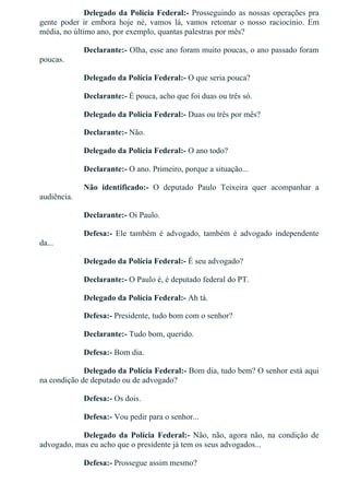 Delegado da Polícia Federal:­ Prosseguindo as nossas operações pra
gente  poder  ir  embora  hoje  né,  vamos  lá,  vamos  retomar  o  nosso  raciocínio.  Em
média, no último ano, por exemplo, quantas palestras por mês?
Declarante:­ Olha, esse ano foram muito poucas, o ano passado foram
poucas.
Delegado da Polícia Federal:­ O que seria pouca?
Declarante:­ É pouca, acho que foi duas ou três só.
Delegado da Polícia Federal:­ Duas ou três por mês?
Declarante:­ Não.
Delegado da Polícia Federal:­ O ano todo?
Declarante:­ O ano. Primeiro, porque a situação...
Não  identificado:­  O  deputado  Paulo  Teixeira  quer  acompanhar  a
audiência.
Declarante:­ Oi Paulo.
Defesa:­  Ele  também  é  advogado,  também  é  advogado  independente
da...
Delegado da Polícia Federal:­ É seu advogado?
Declarante:­ O Paulo é, é deputado federal do PT.
Delegado da Polícia Federal:­ Ah tá.
Defesa:­ Presidente, tudo bom com o senhor?
Declarante:­ Tudo bom, querido.
Defesa:­ Bom dia.
Delegado da Polícia Federal:­ Bom dia, tudo bem? O senhor está aqui
na condição de deputado ou de advogado?
Defesa:­ Os dois.
Defesa:­ Vou pedir para o senhor...
Delegado  da  Polícia  Federal:­  Não,  não,  agora  não,  na  condição  de
advogado, mas eu acho que o presidente já tem os seus advogados...
Defesa:­ Prossegue assim mesmo?
 