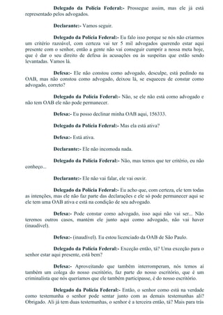 Delegado  da  Polícia  Federal:­  Prossegue  assim,  mas  ele  já  está
representado pelos advogados.
Declarante:­ Vamos seguir.
Delegado da Polícia Federal:­ Eu falo isso porque se nós não criarmos
um  critério  razoável,  com  certeza  vai  ter  5  mil  advogados  querendo  estar  aqui
presente com o senhor, então a gente não vai conseguir cumprir a nossa meta hoje,
que  é  dar  o  seu  direito  de  defesa  às  acusações  ou  às  suspeitas  que  estão  sendo
levantadas. Vamos lá.
Defesa:­  Ele  não  constou  como  advogado,  desculpe,  está  pedindo  na
OAB,  mas  não  constou  como  advogado,  deixou  lá,  se  esqueceu  de  constar  como
advogado, correto?
Delegado da Polícia Federal:­ Não, se ele não está como advogado e
não tem OAB ele não pode permanecer.
Defesa:­ Eu posso declinar minha OAB aqui, 156333.
Delegado da Polícia Federal:­ Mas ela está ativa?
Defesa:­ Está ativa.
Declarante:­ Ele não incomoda nada.
Delegado da Polícia Federal:­ Não, mas temos que ter critério, eu não
conheço...
Declarante:­ Ele não vai falar, ele vai ouvir.
Delegado da Polícia Federal:­ Eu acho que, com certeza, ele tem todas
as intenções, mas ele não faz parte das declarações e ele só pode permanecer aqui se
ele tem uma OAB ativa e está na condição de seu advogado.
Defesa:­  Pode  constar  como  advogado,  isso  aqui  não  vai  ser...  Não
teremos  outros  casos,  mantém  ele  junto  aqui  como  advogado,  não  vai  haver
(inaudível).
Defesa:­ (inaudível). Eu estou licenciado da OAB de São Paulo.
Delegado da Polícia Federal:­ Exceção então, tá? Uma exceção para o
senhor estar aqui presente, está bem?
Defesa:­  Aproveitando  que  também  interromperam,  nós  temos  aí
também  um  colega  do  nosso  escritório,  faz  parte  do  nosso  escritório,  que  é  um
criminalista que nós queríamos que ele também participasse, é do nosso escritório.
Delegado da Polícia Federal:­ Então, o senhor como está na verdade
como  testemunha  o  senhor  pode  sentar  junto  com  as  demais  testemunhas  ali?
Obrigado. Ali já tem duas testemunhas, o senhor é a terceira então, tá? Mais para trás
 