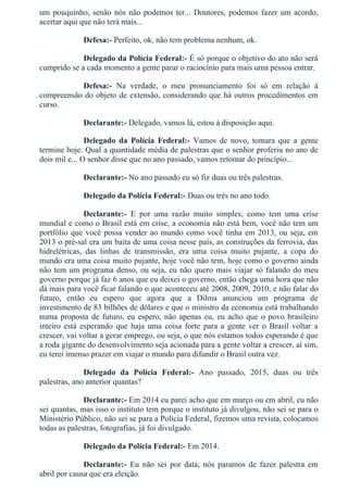um pouquinho, senão nós não podemos ter... Doutores, podemos fazer um acordo,
acertar aqui que não terá mais...
Defesa:­ Perfeito, ok, não tem problema nenhum, ok.
Delegado da Polícia Federal:­ É só porque o objetivo do ato não será
cumprido se a cada momento a gente parar o raciocínio para mais uma pessoa entrar.
Defesa:­  Na  verdade,  o  meu  pronunciamento  foi  só  em  relação  à
compreensão do objeto de extensão, considerando que há outros procedimentos em
curso.
Declarante:­ Delegado, vamos lá, estou à disposição aqui.
Delegado  da  Polícia  Federal:­  Vamos  de  novo,  tomara  que  a  gente
termine hoje. Qual a quantidade média de palestras que o senhor proferiu no ano de
dois mil e... O senhor disse que no ano passado, vamos retomar do princípio...
Declarante:­ No ano passado eu só fiz duas ou três palestras.
Delegado da Polícia Federal:­ Duas ou três no ano todo.
Declarante:­  E  por  uma  razão  muito  simples,  como  tem  uma  crise
mundial e como o Brasil está em crise, a economia não está bem, você não tem um
portfólio que você possa vender ao mundo como você tinha em 2013, ou seja, em
2013 o pré­sal era um baita de uma coisa nesse país, as construções da ferrovia, das
hidrelétricas,  das  linhas  de  transmissão,  era  uma  coisa  muito  pujante,  a  copa  do
mundo era uma coisa muito pujante, hoje você não tem, hoje como o governo ainda
não tem um programa denso, ou seja, eu não quero mais viajar só falando do meu
governo porque já faz 6 anos que eu deixei o governo, então chega uma hora que não
dá mais para você ficar falando o que aconteceu até 2008, 2009, 2010, e não falar do
futuro,  então  eu  espero  que  agora  que  a  Dilma  anunciou  um  programa  de
investimento de 83 bilhões de dólares e que o ministro da economia está trabalhando
numa proposta de futuro, eu espero, não apenas eu, eu acho que o povo brasileiro
inteiro  está  esperando  que  haja  uma  coisa  forte  para  a  gente  ver  o  Brasil  voltar  a
crescer, vai voltar a gerar emprego, ou seja, o que nós estamos todos esperando é que
a roda gigante do desenvolvimento seja acionada para a gente voltar a crescer, aí sim,
eu terei imenso prazer em viajar o mundo para difundir o Brasil outra vez.
Delegado  da  Polícia  Federal:­  Ano  passado,  2015,  duas  ou  três
palestras, ano anterior quantas?
Declarante:­ Em 2014 eu parei acho que em março ou em abril, eu não
sei quantas, mas isso o instituto tem porque o instituto já divulgou, não sei se para o
Ministério Público, não sei se para a Polícia Federal, fizemos uma revista, colocamos
todas as palestras, fotografias, já foi divulgado.
Delegado da Polícia Federal:­ Em 2014.
Declarante:­  Eu  não  sei  por  data,  nós  paramos  de  fazer  palestra  em
abril por causa que era eleição.
 