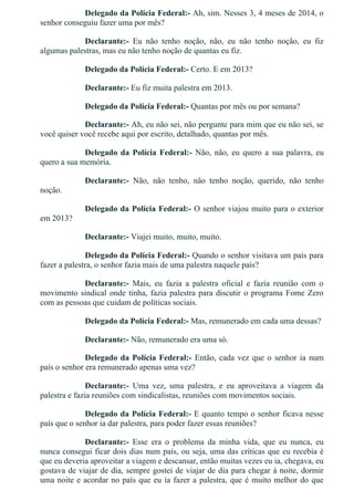 Delegado da Polícia Federal:­ Ah, sim. Nesses 3, 4 meses de 2014, o
senhor conseguiu fazer uma por mês?
Declarante:­  Eu  não  tenho  noção,  não,  eu  não  tenho  noção,  eu  fiz
algumas palestras, mas eu não tenho noção de quantas eu fiz.
Delegado da Polícia Federal:­ Certo. E em 2013?
Declarante:­ Eu fiz muita palestra em 2013.
Delegado da Polícia Federal:­ Quantas por mês ou por semana?
Declarante:­ Ah, eu não sei, não pergunte para mim que eu não sei, se
você quiser você recebe aqui por escrito, detalhado, quantas por mês.
Delegado da Polícia Federal:­  Não,  não,  eu  quero  a  sua  palavra,  eu
quero a sua memória.
Declarante:­  Não,  não  tenho,  não  tenho  noção,  querido,  não  tenho
noção.
Delegado da Polícia Federal:­ O senhor viajou muito para o exterior
em 2013?
Declarante:­ Viajei muito, muito, muito.
Delegado da Polícia Federal:­ Quando o senhor visitava um país para
fazer a palestra, o senhor fazia mais de uma palestra naquele país?
Declarante:­  Mais,  eu  fazia  a  palestra  oficial  e  fazia  reunião  com  o
movimento sindical onde tinha, fazia palestra para discutir o programa Fome Zero
com as pessoas que cuidam de políticas sociais.
Delegado da Polícia Federal:­ Mas, remunerado em cada uma dessas?
Declarante:­ Não, remunerado era uma só.
Delegado da Polícia Federal:­ Então, cada vez que o senhor ia num
país o senhor era remunerado apenas uma vez?
Declarante:­  Uma  vez,  uma  palestra,  e  eu  aproveitava  a  viagem  da
palestra e fazia reuniões com sindicalistas, reuniões com movimentos sociais.
Delegado da Polícia Federal:­ E quanto tempo o senhor ficava nesse
país que o senhor ia dar palestra, para poder fazer essas reuniões?
Declarante:­  Esse  era  o  problema  da  minha  vida,  que  eu  nunca,  eu
nunca consegui ficar dois dias num país, ou seja, uma das críticas que eu recebia é
que eu deveria aproveitar a viagem e descansar, então muitas vezes eu ia, chegava, eu
gostava de viajar de dia, sempre gostei de viajar de dia para chegar à noite, dormir
uma noite e acordar no país que eu ia fazer a palestra, que é muito melhor do que
 