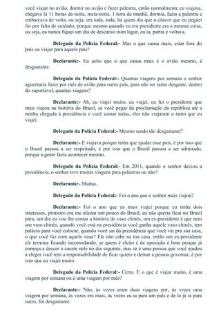 você viajar no avião, dormir no avião e fazer palestra, então normalmente eu viajava,
chegava lá 11 horas da noite, meia­noite, 1 hora da manhã, dormia, fazia a palestra e
embarcava de volta, ou seja, era toda, toda, há quem dia que o câncer que eu peguei
foi por falta de cuidado, porque mesmo quando eu era presidente era a mesma coisa,
ou seja, eu nunca fiquei um dia de descanso num lugar, eu ia, partia e voltava.
Delegado  da  Polícia  Federal:­  Mas  o  que  cansa  mais,  estar  fora  do
país ou viajar para aquele país?
Declarante:­  Eu  acho  que  o  que  cansa  mais  é  o  avião  mesmo,  é
desgastante.
Delegado da Polícia Federal:­ Quantas viagens por semana o senhor
aguentaria fazer por mês de avião para outro país, para não ter tanto desgaste, dentro
do suportável, quantas viagens?
Declarante:­  Ah,  eu  viajei  muito,  eu  viajei,  eu  fui  o  presidente  que
mais viajou na história do Brasil, se você pegar da proclamação da república até a
minha chegada à presidência e você somar todas, eles não viajaram o tanto que eu
viajei.
Delegado da Polícia Federal:­ Mesmo sendo tão desgastante?
Declarante:­ E viajava porque tinha que ajudar esse país, é por isso que
o  Brasil  passou  a  ser  respeitado,  é  por  isso  que  o  Brasil  passou  a  ser  admirado,
porque a gente fazia acontecer mesmo.
Delegado  da  Polícia  Federal:­  Em  2011,  quando  o  senhor  deixou  a
presidência, o senhor teve muitas viagens para palestras ou não?
Declarante:­ Muitas.
Delegado da Polícia Federal:­ Foi o ano que o senhor mais viajou?
Declarante:­  Foi  o  ano  que  eu  mais  viajei  porque  eu  tinha  dois
interesses, primeiro era me afastar um pouco do Brasil, eu não queria ficar no Brasil
para, um dia eu vou lhe contar a história do vaso chinês, um ex­presidente é que nem
um vaso chinês, quando você está na presidência você ganha aquele vaso chinês, tem
palácio para você colocar, quando você sai da presidência que você vai pra sua casa,
o que você faz com aquele vaso? Ele não cabe na tua casa, então um ex­presidente
ele termina ficando incomodando, se quem é eleito é de oposição é bom porque já
começa a descer o cacete nele no dia seguinte, mas se é uma pessoa que você ajudou
a eleger você tem a responsabilidade de ficar quieto e deixar a pessoa governar, é por
isso que eu viajei muito.
Delegado da Polícia Federal:­ Certo. E o que é viajar muito, é uma
viagem por semana ou é uma viagem por mês?
Declarante:­  Não,  às  vezes  eram  duas  viagens  por,  às  vezes  uma
viagem por semana, às vezes era mais, às vezes eu ia para um país e de lá já ia para
outro, foi desgastante.
 