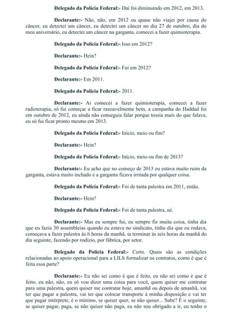 Delegado da Polícia Federal:­ Daí foi diminuindo em 2012, em 2013.
Declarante:­  Não,  não,  em  2012  eu  quase  não  viajei  por  causa  do
câncer, eu detectei um câncer, eu detectei um câncer no dia 27 de outubro, dia do
meu aniversário, eu detectei um câncer na garganta, comecei a fazer quimioterapia.
Delegado da Polícia Federal:­ Isso em 2012?
Declarante:­ Hein?
Delegado da Polícia Federal:­ Foi em 2012?
Declarante:­ Em 2011.
Delegado da Polícia Federal:­ 2011.
Declarante:­  Aí  comecei  a  fazer  quimioterapia,  comecei  a  fazer
radioterapia, só fui começar a ficar razoavelmente bem, a campanha do Haddad foi
em outubro de 2012, eu ainda não conseguia falar porque tossia mais do que falava,
eu só fui ficar pronto mesmo em 2013.
Delegado da Polícia Federal:­ Início, meio ou fim?
Declarante:­ Hein?
Delegado da Polícia Federal:­ Início, meio ou fim de 2013?
Declarante:­ Eu acho que no começo de 2013 eu estava muito ruim da
garganta, estava muito inchado e a garganta ficava irritada por qualquer coisa.
Delegado da Polícia Federal:­ Foi de tanta palestra em 2011, então.
Declarante:­ Hein?
Delegado da Polícia Federal:­ Foi de tanta palestra, né.
Declarante:­ Mas eu sempre fui, eu sempre fiz muita coisa, tinha dia
que eu fazia 30 assembleias quando eu estava no sindicato, tinha dia que eu rodava,
começava a fazer palestra às 6 horas da manhã, ia terminar às seis horas da manhã do
dia seguinte, fazendo por rodízio, por fábrica, por setor.
Delegado  da  Polícia  Federal:­  Certo.  Quais  são  as  condições
relacionadas ao apoio operacional para a LILS formalizar os contratos, como é que é
feita essa parte?
Declarante:­ Eu não sei como é que é feito, eu não sei como é que é
feito, eu não, não, eu só vou dizer uma coisa para você, quem quiser me contratar
para uma palestra, quem quiser me contratar hoje, amanhã ou depois de amanhã, vai
ter que pagar a palestra, vai ter que colocar transporte à minha disposição e vai ter
que pagar intérprete, é o mínimo, se quiser quer, se não quiser... Sabe? É o seguinte,
se quiser pagar, paga, se não quiser não paga, eu não sou obrigado a ir, eu tenho o
 