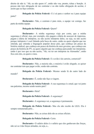 direito de não ir, “Ah, eu não quero ir”, então não vou, pronto, tchau e benção. A
pessoa  não  tem  obrigação  de  me  contratar  e  eu  não  tenho  obrigação  de  aceitar,  é
assim que eu faço contrato.
Delegado da Polícia Federal:­ E é só para o senhor ou é para equipe
junto?
Declarante:­  Não,  o  contrato  é  para  mim,  a  equipe  vai  comigo,  faz
parte da minha equipe.
Delegado da Polícia Federal:­ Quem?
Declarante:­  A  minha  segurança  viaja  por  conta,  que  a  minha
segurança é oficial, mas, por exemplo, eles pagam a diária de assessor de imprensa,
pagam a diária de intérprete, eu não aceito intérprete deles, ou seja, eu não aceito
porque intérprete é você falando pela boca do outro, então eu quero alguém que me
entenda,  que  entenda  a  linguagem  popular  desse  país,  que  conheça  um  pouco  da
história sindical, que conheça um pouco da história do meu governo, que conheça um
pouco da história do PT, eu quero alguém que me conheça para poder me interpretar,
então é por isso que eu não aceito, “Ah, vai ter um intérprete na Alemanha”, então
fica com eles, eu quero o meu.
Delegado da Polícia Federal:­ E o avião é de carreira, comercial?
Declarante:­ Não, a maioria não, a maioria é avião alugado, se quiser
me contratar tem que pagar avião, senão não contrata.
Delegado  da  Polícia  Federal:­  Mesmo  sendo  lá  do  outro  lado  do
mundo?
Declarante:­ É, senão não faço a viagem.
Delegado da Polícia Federal:­ A sua segurança é a atual, que vai junto
nas palestras, mesmo sendo noutro país?
Declarante:­ Hein?
Delegado da Polícia Federal:­ A segurança?
Declarante:­ A segurança vai, a segurança é permanente.
Delegado  da  Polícia  Federal:­  Mas  ela  não  recebe  da  LILS.  Ela  é
sempre remunerada pelo...
Declarante:­ Não, as coisas dela são as coisas oficiais.
Delegado da Polícia Federal:­ Certo.
Declarante:­ O salário deles é o salário que eles ganhavam das forças,
não sei se é das forças armadas, ou seja, a...
 