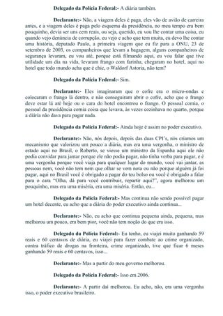 Delegado da Polícia Federal:­ A diária também.
Declarante:­ Não, a viagem deles é paga, eles vão de avião de carreira
antes, e a viagem deles é paga pelo esquema da presidência, no meu tempo era bem
pouquinho, devia ser uns cem reais, ou seja, querido, eu vou lhe contar uma coisa, eu
quando vejo denúncia de corrupção, eu vejo e acho que tem muita, eu devo lhe contar
uma  história,  deputado  Paulo,  a  primeira  viagem  que  eu  fiz  para  a  ONU,  23  de
setembro de 2003, os companheiros que levam a bagagem, alguns companheiros de
segurança  levaram,  eu  vou  até,  porque  está  filmando  aqui,  eu  vou  falar  que  tive
utilidade um dia na vida, levaram frango com farinha, chegaram no hotel, aqui no
hotel que todo mundo acha que é chic, o Waldorf Astoria, não tem?
Delegado da Polícia Federal:­ Sim.
Declarante:­  Eles  imaginaram  que  o  cofre  era  o  micro­ondas  e
colocaram o frango lá dentro, e não conseguiram abrir o cofre, acho que o frango
deve  estar  lá  até  hoje  ou  o  cara  do  hotel  encontrou  o  frango.  O  pessoal  comia,  o
pessoal da presidência comia coisa que levava, às vezes cozinhava no quarto, porque
a diária não dava para pagar nada.
Delegado da Polícia Federal:­ Ainda hoje é assim no poder executivo.
Declarante:­ Não, nós depois, depois das duas CPI’s, nós criamos um
mecanismo que valorizou um pouco a diária, mas era uma vergonha, o ministro de
estado  aqui  no  Brasil,  o  Roberto,  se  viesse  um  ministro  da  Espanha  aqui  ele  não
podia convidar para jantar porque ele não podia pagar, não tinha verba para pagar, e é
uma vergonha porque você viaja para qualquer lugar do mundo, você vai jantar, as
pessoas nem, você não tem nem que olhar se vem nota ou não porque alguém já foi
pagar, aqui no Brasil você é obrigado a pagar do teu bolso ou você é obrigado a falar
para  o  cara  “Olha,  dá  para  você  contribuir,  repartir  aqui?”,  agora  melhorou  um
pouquinho, mas era uma miséria, era uma miséria. Então, eu...
Delegado da Polícia Federal:­ Mas continua não sendo possível pagar
um hotel decente, eu acho que a diária do poder executivo ainda continua...
Declarante:­ Não, eu acho que continua pequena ainda, pequena, mas
melhorou um pouco, era bem pior, você não tem noção do que era isso.
Delegado da Polícia Federal:­ Eu tenho, eu viajei muito ganhando 59
reais  e  60  centavos  de  diária,  eu  viajei  para  fazer  combate  ao  crime  organizado,
contra  tráfico  de  drogas  na  fronteira,  crime  organizado,  tive  que  ficar  6  meses
ganhando 59 reais e 60 centavos, isso...
Declarante:­ Mas a partir do meu governo melhorou.
Delegado da Polícia Federal:­ Isso em 2006.
Declarante:­ A partir daí melhorou. Eu acho, não, era uma vergonha
isso, o poder executivo brasileiro.
 