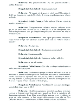 Declarante:­  Era  aproximadamente  15%,  era  aproximadamente  54
milhões de pessoas.
Delegado da Polícia Federal:­ Na pobreza absoluta?
Declarante:­  Aí  quando  nós  tivemos  o  estudo  em  2003,  dados  do
IBGE, nós tínhamos por volta de 54 milhões de pessoas vivendo na extrema pobreza
no Brasil.
Delegado  da  Polícia  Federal:­  Então,  mais  de  1/4o  da  população
brasileira nessa época...
Declarante:­ Eram pessoas que viviam na pobreza, ganhavam menos
que, eu não sei se eram 2 dólares por dia, 1 dólar por dia, e nós conseguimos fazer
essa  revolução  fazendo  com  que  chegasse  um  pouquinho  de  dinheiro  na  mão  do
pobre desse país.
Delegado da Polícia Federal:­ Certo. E para que o senhor fizesse isso,
o  seu  instituto  atingir  esses  objetivos,  o  senhor  conta  com  que  fonte  de  renda  no
instituto?
Declarante:­ Doações, sim.
Delegado da Polícia Federal:­ Doações sem contrapartida?
Declarante:­ Sem contrapartida.
Delegado da Polícia Federal:­ E a despesa, qual é a saída de...
Declarante:­ Aí não sei, querido.
Delegado da Polícia Federal:­ Não, não, eu não pergunto números, o
senhor autoriza que seja gasto...
Declarante:­ Eu não autorizo porque eu não, no instituto hoje eu sou só
presidente de honra e você sabe que se um dia você for presidente de honra da Polícia
Federal aqui você não representa mais nada, ou seja, então o presidente de honra é
um cargo de honra só, eu não participo das reuniões da diretoria, eu não participo das
decisões, porque o instituto tem uma diretoria própria.
Delegado da Polícia Federal:­ Nos últimos 10 anos quem decide pelo
Instituto Luiz Inácio Lula da Silva?
Declarante:­ Nós últimos dez anos o instituto ficou, ficou, o instituto
começou  a  funcionar  mais  fortemente  agora  quando  eu  deixei  a  presidência,  ele
funcionava  muito  antes  de  eu  deixar  a  presidência,  antes  de  eu  ser  presidente,  no
tempo que eu fui presidente ele ficou morno, o último projeto nosso acho que foi o
Projeto da Juventude, e voltou agora à atividade, quando eu deixei a presidência.
 