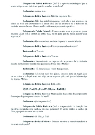 Delegado  da  Polícia  Federal:­  Qual  é  o  tipo  de  hospedagem  que  o
senhor exige nessas palestras, quando o senhor se desloca?
Declarante:­ As que tem.
Delegado da Polícia Federal:­ Não faz exigência de...
Declarante:­ Não faço exigência porque, você sabe o que acontece, eu
cansei de ficar em apartamento e a única coisa que eu utilizava era o banheiro de
manhã e a cama durante 6 horas, então eu fico no apartamento que tiver.
Delegado da Polícia Federal:­ E no caso dos seus seguranças, quem
costuma viajar com o senhor, ou antes, mas, enfim, para que lhe possa garantir essa
segurança?
Declarante:­ Quem coordena a minha viagem é o tenente Morais.
Delegado da Polícia Federal:­ É tenente­coronel ou tenente?
Testemunha:­ Tenente.
Delegado da Polícia Federal:­ Tenente.
Declarante:­  Normalmente,  o  esquema  de  segurança  da  presidência
manda, normalmente manda duas pessoas na frente não é Morais?
Testemunha:­ É, nas passadas foram duas pessoas.
Declarante:­ Se eu for fazer três países, vai dois para um lugar, dois
para o outro, aí o do primeiro país viaja para o segundo país, e só quem viaja comigo
é o tenente Morais.
Delegado da Polícia Federal:­ Está certo.
LUIZ INÁCIO LULA DA SILVA – PARTE 4
Delegado da Polícia Federal:­ Quem cuida da questão de comprovante
de compra de passagem e reserva de hotel?
Declarante:­ (incompreensível)
Delegado  da  Polícia  Federal:­  Qual  o  tempo  médio  de  duração  das
palestras  proferidas  pelo  senhor,  em  suas  palestras?  O  tempo  médio,  o  senhor  já
falou, que pode ser uma hora e meia...
Declarante:­ Já falei, já falei.
Delegado da Polícia Federal:­ Em suas palestras o senhor menciona o
nome do contratante?
Declarante:­ Às vezes não, às vezes eu vou lá, na maioria das vezes eu
 