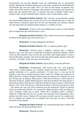 investimentos  em  um  país  depende  muito  da  credibilidade  que  os  governantes
tenham, depende da seriedade jurídica que o país tenha e depende da oportunidade de
investimento  que  esse  país  tenha.  Não  é  só  mão  de  obra  barata  ou  imposto  caro,
senão estava todo mundo na Nicarágua, todo mundo na Guatemala, todo mundo nos
países  que  têm  imposto  bem  caro.  As  pessoas  vão  para  os  Estados  Unidos  que  o
imposto é alto, vão pra Alemanha que o imposto é alto, vão pra Suécia, então...
Delegado da Polícia Federal:­ Mas, veja bem, nessas palestras, quando
uma determinada empresa lhe contrata pra levar a um determinado país em que ela
tenha interesse comercial, aquele país ele não está interessado em contratar o Brasil,
ele está interessado em contratar aquela empresa, e o senhor vai levar...
Declarante:­ É que eu não estou falando para o país, eu estou falando
para os empresários que estão presentes, e tem...
Delegado da Polícia Federal:­ Mas o senhor tem que fazer propaganda
do Brasil ou da empresa que tem interesse em...?
Declarante:­ Eu faço propagando é do Brasil.
Delegado da Polícia Federal:­ Mas, e a empresa ganha o quê?
Declarante:­  Interessa  para  a  empresa,  interessa  para  a  empresa.
Quanto é que você acha que os empresários brasileiros ganharam quando o Brasil
estava em alta? Quando o país está em alta, meu filho, todo mundo ganha. É como o
time do Barcelona, quando o time está em alta todo mundo ganha, quando o time está
em baixa, você pode vender ouro que você não ganha.
Delegado da Polícia Federal:­ Quem define o tema das palestras?
Declarante:­  Normalmente,  cada  convite  que  vem,  você  pergunta:
“Que  tema  o  senhor  gostaria,  ou  a  senhora,  gostaria  que  fosse  abordado?”  Se  é  a
questão  ambiental,  se  é  a  questão  econômica...  No  meu  caso,  e  é  isso  que  me  dá
orgulho, o que mais as pessoas queriam saber é qual foi o milagre que aconteceu no
Brasil. Qual foi o milagre. Porque o Brasil passou de repente a ser sinônimo de coisa
boa. Porque que, de repente, Bush passou a falar bem do Brasil, o Chirac passou a
falar bem do Brasil, Ângela Merkel passou a falar bem do Brasil, Hu Jintao passou a
falar bem do Brasil, Putin passou a falar bem do Brasil, Sarcosi passou a falar bem do
Brasil, o New York Time passou a falar bem do Brasil, a Revista Time passou a falar
... De repente por que essa coisa aconteceu, por que aconteceu? Porque as pessoas
viram no mundo pela primeira vez o pessoal do degrau de baixo subir um degrau na
vida  e  fortalecer  aquilo  que  eu  dizia:  “Pobre  não  é  problema,  pobre  é  solução.”
Empresta 1 bilhão para um rico, ele vai abrir uma conta pra fazer especulação, com a
própria taxa Selic nossa. Empreste 50 reais para um pobre que ele vai comprar pão,
ele  vai  comprar  um  chinelo,  ele  vai  comprar  uma  coisa  que  vai  fazer  o  mercado
funcionar no dia seguinte.
Delegado da Polícia Federal:­ Se o contratante pedir que o senhor fale
sobre um tema, tem algum problema nisso?
Declarante:­ Depende do tema.
 