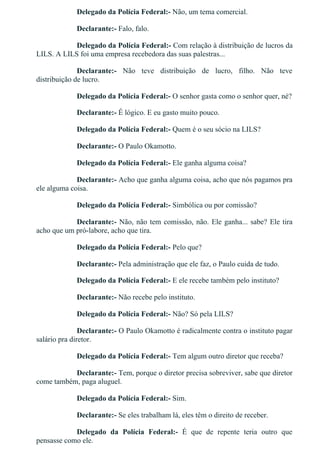 Delegado da Polícia Federal:­ Não, um tema comercial.
Declarante:­ Falo, falo.
Delegado da Polícia Federal:­ Com relação à distribuição de lucros da
LILS. A LILS foi uma empresa recebedora das suas palestras...
Declarante:­  Não  teve  distribuição  de  lucro,  filho.  Não  teve
distribuição de lucro.
Delegado da Polícia Federal:­ O senhor gasta como o senhor quer, né?
Declarante:­ É lógico. E eu gasto muito pouco.
Delegado da Polícia Federal:­ Quem é o seu sócio na LILS?
Declarante:­ O Paulo Okamotto.
Delegado da Polícia Federal:­ Ele ganha alguma coisa?
Declarante:­ Acho que ganha alguma coisa, acho que nós pagamos pra
ele alguma coisa.
Delegado da Polícia Federal:­ Simbólica ou por comissão?
Declarante:­ Não, não tem comissão, não. Ele ganha... sabe? Ele tira
acho que um pró­labore, acho que tira.
Delegado da Polícia Federal:­ Pelo que?
Declarante:­ Pela administração que ele faz, o Paulo cuida de tudo.
Delegado da Polícia Federal:­ E ele recebe também pelo instituto?
Declarante:­ Não recebe pelo instituto.
Delegado da Polícia Federal:­ Não? Só pela LILS?
Declarante:­ O Paulo Okamotto é radicalmente contra o instituto pagar
salário pra diretor.
Delegado da Polícia Federal:­ Tem algum outro diretor que receba?
Declarante:­ Tem, porque o diretor precisa sobreviver, sabe que diretor
come também, paga aluguel.
Delegado da Polícia Federal:­ Sim.
Declarante:­ Se eles trabalham lá, eles têm o direito de receber.
Delegado  da  Polícia  Federal:­  É  que  de  repente  teria  outro  que
pensasse como ele.
 