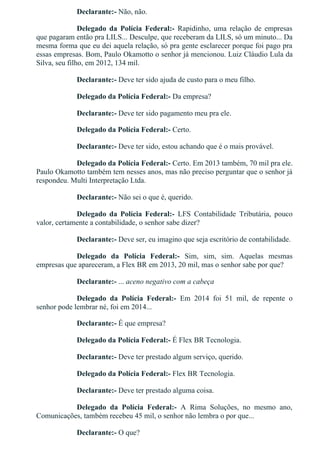 Declarante:­ Não, não.
Delegado  da  Polícia  Federal:­  Rapidinho,  uma  relação  de  empresas
que pagaram então pra LILS... Desculpe, que receberam da LILS, só um minuto... Da
mesma forma que eu dei aquela relação, só pra gente esclarecer porque foi pago pra
essas empresas. Bom, Paulo Okamotto o senhor já mencionou. Luiz Cláudio Lula da
Silva, seu filho, em 2012, 134 mil.
Declarante:­ Deve ter sido ajuda de custo para o meu filho.
Delegado da Polícia Federal:­ Da empresa?
Declarante:­ Deve ter sido pagamento meu pra ele.
Delegado da Polícia Federal:­ Certo.
Declarante:­ Deve ter sido, estou achando que é o mais provável.
Delegado da Polícia Federal:­ Certo. Em 2013 também, 70 mil pra ele.
Paulo Okamotto também tem nesses anos, mas não preciso perguntar que o senhor já
respondeu. Multi Interpretação Ltda.
Declarante:­ Não sei o que é, querido.
Delegado  da  Polícia  Federal:­  LFS  Contabilidade  Tributária,  pouco
valor, certamente a contabilidade, o senhor sabe dizer?
Declarante:­ Deve ser, eu imagino que seja escritório de contabilidade.
Delegado  da  Polícia  Federal:­  Sim,  sim,  sim.  Aquelas  mesmas
empresas que apareceram, a Flex BR em 2013, 20 mil, mas o senhor sabe por que?
Declarante:­ ... aceno negativo com a cabeça
Delegado  da  Polícia  Federal:­  Em  2014  foi  51  mil,  de  repente  o
senhor pode lembrar né, foi em 2014...
Declarante:­ É que empresa?
Delegado da Polícia Federal:­ É Flex BR Tecnologia.
Declarante:­ Deve ter prestado algum serviço, querido.
Delegado da Polícia Federal:­ Flex BR Tecnologia.
Declarante:­ Deve ter prestado alguma coisa.
Delegado  da  Polícia  Federal:­  A  Rima  Soluções,  no  mesmo  ano,
Comunicações, também recebeu 45 mil, o senhor não lembra o por que...
Declarante:­ O que?
 