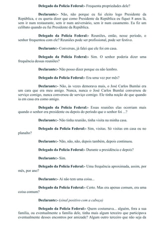 Delegado da Polícia Federal:­ Frequenta propriedades dele?
Declarante:­  Não,  não  porque  eu  fui  eleito  logo  Presidente  da
República, e eu queria dizer que como Presidente da República eu fiquei 8 anos lá,
sem ir num restaurante, sem ir num aniversário, sem ir num casamento. Eu fiz um
celibato quando eu fui Presidente da República.
Delegado  da  Polícia  Federal:­  Reuniões,  então,  nesse  período,  o
senhor frequentou com ele? Reuniões pode ser profissional, pode ser festivo.
Declarante:­ Conversas, já falei que ele foi em casa.
Delegado  da  Polícia  Federal:­  Sim.  O  senhor  poderia  dizer  uma
frequência dessas reuniões?
Declarante:­ Não posso dizer porque eu não lembro.
Delegado da Polícia Federal:­ Era uma vez por mês?
Declarante:­ Não, às vezes demorava mais, o José Carlos Bumlai era
um  cara  que  era  meu  amigo.  Nunca,  nunca  o  José  Carlos  Bumlai  conversou  de
serviço comigo, nunca conversou de serviço comigo. Ele tinha noção de que quando
ia em casa era como amigo.
Delegado  da  Polícia  Federal:­  Essas  reuniões  elas  ocorriam  mais
quando o senhor era presidente ou depois do período que o senhor foi ...?
Declarante:­ Não tinha reunião, tinha visita na minha casa.
Delegado da Polícia Federal:­ Sim, visitas. Só visitas em casa ou no
planalto?
Declarante:­ Não, não, não, depois também, depois continuou.
Delegado da Polícia Federal:­ Durante a presidência e depois?
Declarante:­ Sim.
Delegado da Polícia Federal:­ Uma frequência aproximada, assim, por
mês, por ano?
Declarante:­ Aí não tem uma coisa...
Delegado da Polícia Federal:­ Certo. Mas era apenas comum, era uma
coisa comum?
Declarante:­ (sinal positivo com a cabeça)
Delegado da Polícia Federal:­ Quem costumava... alguém, fora a sua
família, ou eventualmente a família dele, tinha mais algum terceiro que participava
eventualmente desses encontros por amizade? Algum outro terceiro que não seja da
 