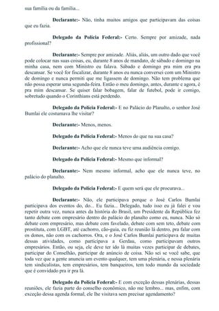 sua família ou da família...
Declarante:­  Não,  tinha  muitos  amigos  que  participavam  das  coisas
que eu fazia.
Delegado  da  Polícia  Federal:­  Certo.  Sempre  por  amizade,  nada
profissional?
Declarante:­ Sempre por amizade. Aliás, aliás, um outro dado que você
pode colocar nas suas coisas, eu, durante 8 anos de mandato, de sábado e domingo na
minha  casa,  nem  com  Ministro  eu  falava.  Sábado  e  domingo  pra  mim  era  pra
descansar. Se você for fiscalizar, durante 8 anos eu nunca conversei com um Ministro
de domingo e nunca permiti que me ligassem de domingo. Não tem problema que
não possa esperar uma segunda­feira. Então o meu domingo, antes, durante e agora, é
pra  mim  descansar.  Se  quiser  falar  bobagem,  falar  de  futebol,  pode  ir  comigo,
sobretudo quando o Corinthians está perdendo.
Delegado da Polícia Federal:­ E no Palácio do Planalto, o senhor José
Bumlai ele costumava lhe visitar?
Declarante:­ Menos, menos.
Delegado da Polícia Federal:­ Menos do que na sua casa?
Declarante:­ Acho que ele nunca teve uma audiência comigo.
Delegado da Polícia Federal:­ Mesmo que informal?
Declarante:­  Nem  mesmo  informal,  acho  que  ele  nunca  teve,  no
palácio do planalto.
Delegado da Polícia Federal:­ E quem será que ele procurava...
Declarante:­  Não,  ele  participava  porque  o  José  Carlos  Bumlai
participava  dos  eventos  do,  do...  Eu  fazia...  Delegado,  tudo  isso  eu  já  falei  e  vou
repetir outra vez, nunca antes da história do Brasil, um Presidente da República fez
tanto debate com empresário dentro do palácio do planalto como eu, nunca. Não só
debate com empresário, mas debate com favelado, debate com sem teto, debate com
prostituta, com LGBT, até cachorro, cão­guia, eu fiz reunião lá dentro, pra falar com
os donos, não com os cachorros. Ora, e o José Carlos Bumlai participava de muitas
dessas  atividades,  como  participava  a  Gerdau,  como  participavam  outros
empresários. Então, ou seja, ele deve ter ido lá muitas vezes participar de debates,
participar do Conselhão, participar de anúncio de coisa. Não sei se você sabe, que
toda vez que a gente anuncia um evento qualquer, tem uma plenária, e nessa plenária
tem  sindicalistas,  tem  empresários,  tem  banqueiros,  tem  todo  mundo  da  sociedade
que é convidado pra ir pra lá.
Delegado da Polícia Federal:­ E com exceção dessas plenárias, dessas
reuniões, ele fazia parte do conselho econômico, não me lembro... mas, enfim, com
exceção dessa agenda formal, ele lhe visitava sem precisar agendamento?
 