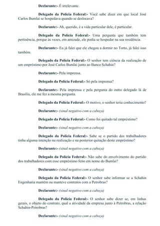 Declarante:­ É irrelevante.
Delegado  da  Polícia  Federal:­  Você  sabe  dizer  em  que  local  José
Carlos Bumlai se hospedava quando se deslocava?
Declarante:­ Ah, querido, é a vida particular dele, é particular.
Delegado  da  Polícia  Federal:­  Uma  pergunta  que  também  tem
pertinência, porque às vezes, em amizade, ele podia se hospedar na sua residência.
Declarante:­ Eu já falei que ele chegou a dormir no Torto, já falei isso
também.
Delegado da Polícia Federal:­ O senhor tem ciência da realização de
um empréstimo por José Carlos Bumlai junto ao Banco Schahin?
Declarante:­ Pela imprensa.
Delegado da Polícia Federal:­ Só pela imprensa?
Declarante:­  Pela  imprensa  e  pela  pergunta  do  outro  delegado  lá  de
Brasília, ele me fez a mesma pergunta.
Delegado da Polícia Federal:­ O motivo, o senhor teria conhecimento?
Declarante:­ (sinal negativo com a cabeça)
Delegado da Polícia Federal:­ Como foi quitado tal empréstimo?
Declarante:­ (sinal negativo com a cabeça)
Delegado  da  Polícia  Federal:­  Sabe  se  o  partido  dos  trabalhadores
tinha alguma intenção na realização e na posterior quitação deste empréstimo?
Declarante:­ (sinal negativo com a cabeça)
Delegado da Polícia Federal:­ Não sabe do envolvimento do partido
dos trabalhadores com esse empréstimo feito em nome do Bumlai?
Declarante:­ (sinal negativo com a cabeça)
Delegado da Polícia Federal:­ O senhor sabe informar se a Schahin
Engenharia mantém ou manteve contratos com a Petrobras?
Declarante:­ (sinal negativo com a cabeça)
Delegado  da  Polícia  Federal:­  O  senhor  sabe  dizer  se,  em  linhas
gerais, o objeto do contrato, qual a atividade da empresa junto à Petrobras, a relação
Schahin­Petrobras?
Declarante:­ (sinal negativo com a cabeça)
 