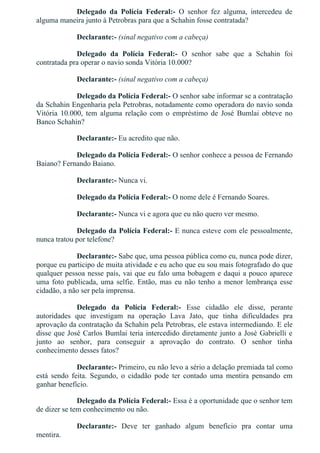 Delegado  da  Polícia  Federal:­  O  senhor  fez  alguma,  intercedeu  de
alguma maneira junto à Petrobras para que a Schahin fosse contratada?
Declarante:­ (sinal negativo com a cabeça)
Delegado  da  Polícia  Federal:­  O  senhor  sabe  que  a  Schahin  foi
contratada pra operar o navio sonda Vitória 10.000?
Declarante:­ (sinal negativo com a cabeça)
Delegado da Polícia Federal:­ O senhor sabe informar se a contratação
da Schahin Engenharia pela Petrobras, notadamente como operadora do navio sonda
Vitória  10.000,  tem  alguma  relação  com  o  empréstimo  de  José  Bumlai  obteve  no
Banco Schahin?
Declarante:­ Eu acredito que não.
Delegado da Polícia Federal:­ O senhor conhece a pessoa de Fernando
Baiano? Fernando Baiano.
Declarante:­ Nunca vi.
Delegado da Polícia Federal:­ O nome dele é Fernando Soares.
Declarante:­ Nunca vi e agora que eu não quero ver mesmo.
Delegado da Polícia Federal:­ E nunca esteve com ele pessoalmente,
nunca tratou por telefone?
Declarante:­ Sabe que, uma pessoa pública como eu, nunca pode dizer,
porque eu participo de muita atividade e eu acho que eu sou mais fotografado do que
qualquer pessoa nesse país, vai que eu falo uma bobagem e daqui a pouco aparece
uma foto publicada, uma selfie. Então, mas eu não tenho a menor lembrança esse
cidadão, a não ser pela imprensa.
Delegado  da  Polícia  Federal:­  Esse  cidadão  ele  disse,  perante
autoridades  que  investigam  na  operação  Lava  Jato,  que  tinha  dificuldades  pra
aprovação da contratação da Schahin pela Petrobras, ele estava intermediando. E ele
disse que José Carlos Bumlai teria intercedido diretamente junto a José Gabrielli e
junto  ao  senhor,  para  conseguir  a  aprovação  do  contrato.  O  senhor  tinha
conhecimento desses fatos?
Declarante:­ Primeiro, eu não levo a sério a delação premiada tal como
está  sendo  feita.  Segundo,  o  cidadão  pode  ter  contado  uma  mentira  pensando  em
ganhar benefício.
Delegado da Polícia Federal:­ Essa é a oportunidade que o senhor tem
de dizer se tem conhecimento ou não.
Declarante:­  Deve  ter  ganhado  algum  benefício  pra  contar  uma
mentira.
 